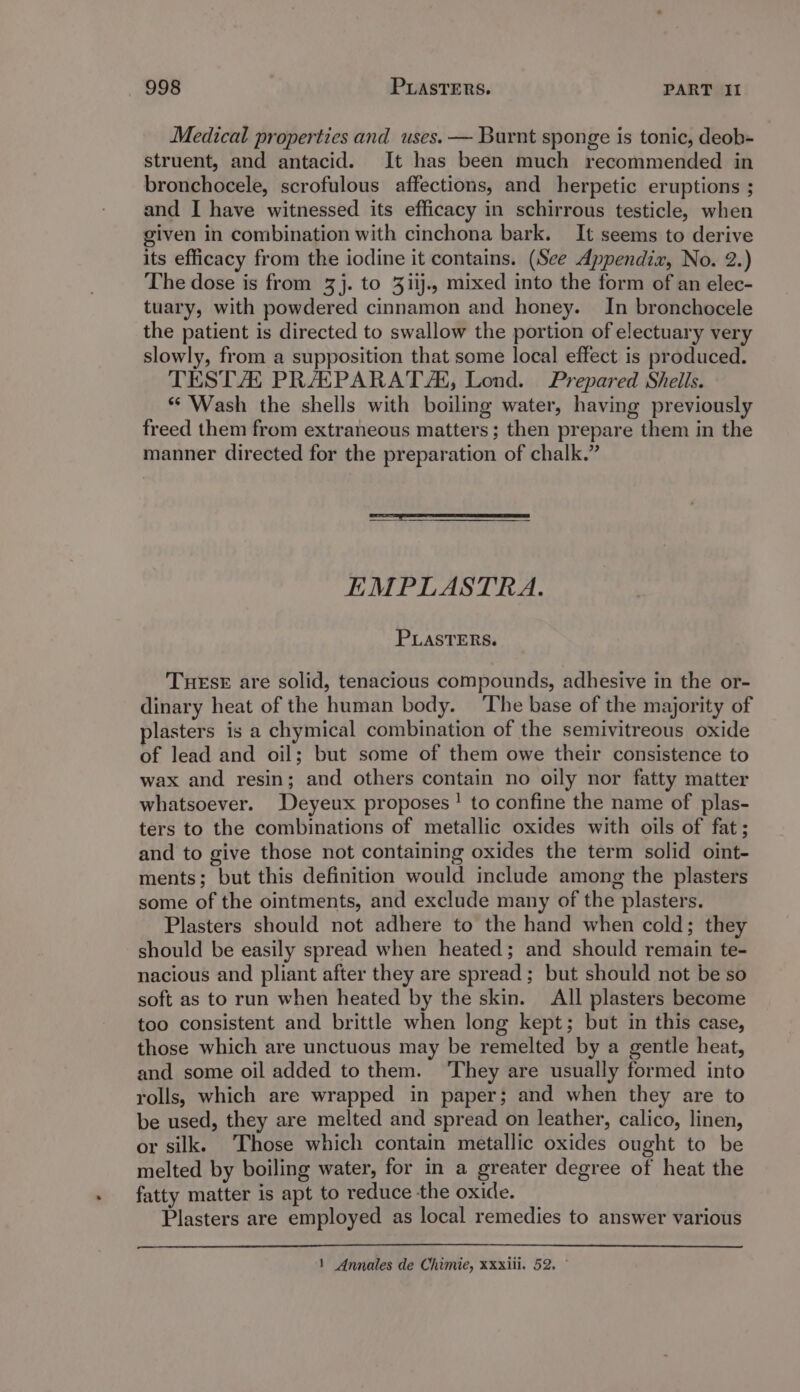 Medical properties and uses. — Burnt sponge is tonic, deob- struent, and antacid. It has been much recommended in bronchocele, scrofulous affections, and herpetic eruptions ; and I have witnessed its efficacy in schirrous testicle, when given in combination with cinchona bark. It seems to derive its efficacy from the iodine it contains. (See Appendix, No. 2.) The dose is from 3]. to 3iij., mixed into the form of an elec- tuary, with powdered cinnamon and honey. In bronchocele the patient is directed to swallow the portion of electuary very slowly, from a supposition that some local effect is produced. TESTA PRASPARAT/, Lond. Prepared Shells. * Wash the shells with boiling water, having previously freed them from extraneous matters; then prepare them in the manner directed for the preparation of chalk.” EMPLASTRA. PLASTERS. THESE are solid, tenacious compounds, adhesive in the or- dinary heat of the human body. ‘The base of the majority of lasters is a chymical combination of the semivitreous oxide of lead and oil; but some of them owe their consistence to wax and resin; and others contain no oily nor fatty matter whatsoever. Deyeux proposes! to confine the name of plas- ters to the combinations of metallic oxides with oils of fat ; and to give those not containing oxides the term solid oint- ments; but this definition would include among the plasters some of the ointments, and exclude many of the plasters. Plasters should not adhere to the hand when cold; they should be easily spread when heated; and should remain te- nacious and pliant after they are spread; but should not be so soft as to run when heated by the skin. All plasters become too consistent and brittle when long kept; but in this case, those which are unctuous may be remelted by a gentle heat, and some oil added to them. ‘They are usually formed into rolls, which are wrapped in paper; and when they are to be used, they are melted and spread on leather, calico, linen, or silk. Those which contain metallic oxides ought to be melted by boiling water, for in a greater degree of heat the fatty matter is apt to reduce the oxide. Plasters are employed as local remedies to answer various