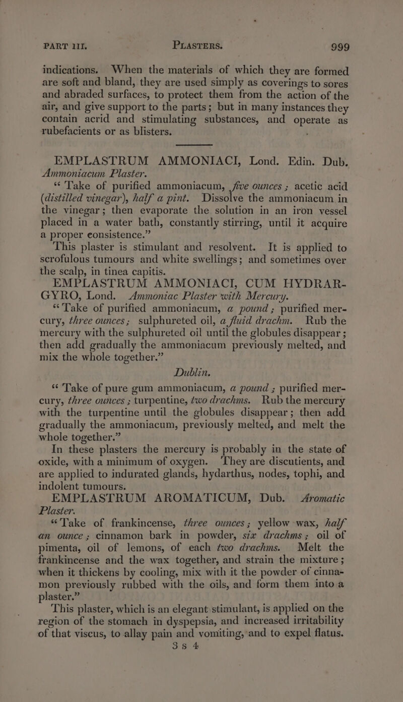indications. When the materials of which they are formed are soft and bland, they are used simply as coverings to sores and abraded surfaces, to protect them from the action of the air, and give support to the parts; but in many instances they contain acrid and stimulating substances, and operate as rubefacients or as blisters. EMPLASTRUM AMMONIACI, Lond. Edin. Dub. Ammoniacum Plaster. ‘Take of purified ammoniacum, ee ounces ; acetic acid (distilled vinegar), half a pint. Dissolve the ammoniacum in the vinegar; then evaporate the solution in an iron vessel placed in a water bath, constantly stirring, until it acquire a proper eonsistence.” This plaster is stimulant and resolvent. It is applied to scrofulous tumours and white swellings; and sometimes over the scalp, in tinea capitis. EMPLASTRUM AMMONIACI, CUM HYDRAR- GYRO, Lond. Ammoniac Plaster with Mercury. **'Take of purified ammoniacum, @ pound; purified mer- cury, three ounces; sulphureted oil, a fluid drachm. Rub the mercury with the sulphureted oil until the globules disappear ; then add gradually the ammoniacum previously melted, and mix the whole together.” Dublin. “ Take of pure gum ammoniacum, a@ pound ; purified mer- cury, three ounces ; turpentine, two drachms. Rub the mercury with the turpentine until the globules disappear; then add gradually the ammoniacum, previously melted, and melt the whole together.” In these plasters the mercury is probably in the state of oxide, with a minimum of oxygen. ‘They are discutients, and are applied to indurated glands, hydarthus, nodes, tophi, and indolent tumours. EMPLASTRUM AROMATICUM, Dub. Aromatic Plaster. “Take of frankincense, three ounces; yellow wax, half an ounce; cinnamon bark in powder, six drachms; oil of pimenta, oil of lemons, of each two drachms. Melt the frankincense and the wax together, and strain the mixture ; when it thickens by cooling, mix with it the powder of cinna- mon previously rubbed with the oils, and form them into a plaster.” This plaster, which is an elegant stimulant, is applied on the region of the stomach in dyspepsia, and increased irritability of that viscus, to allay pain and vomiting, and to expel flatus. 38 4