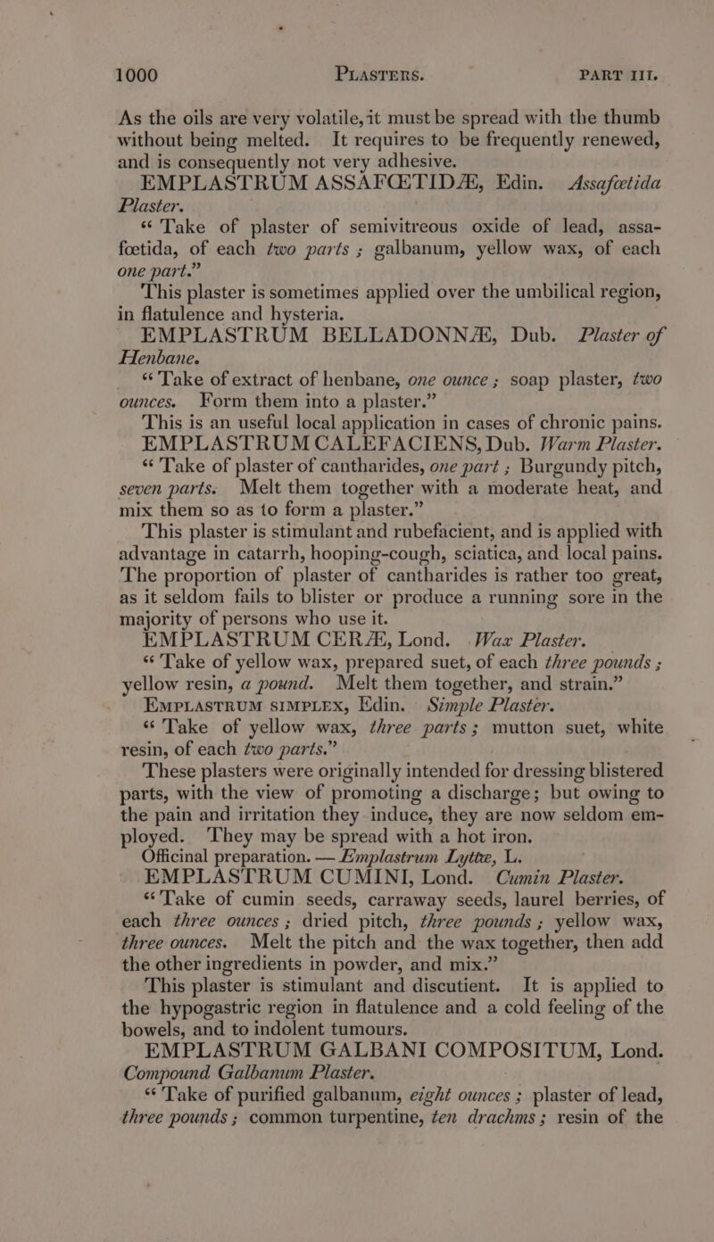 As the oils are very volatile,it must be spread with the thumb without being melted. It requires to be frequently renewed, and is consequently not very adhesive. EMPLASTRUM ASSAFQ:TID/E, Edin. Assafeetida Plaster. ‘* Take of plaster of semivitreous oxide of lead, assa- foetida, of each two parts ; galbanum, yellow wax, of each one part.” This plaster is sometimes applied over the umbilical region, in flatulence and hysteria. EMPLASTRUM BELLADONN/A, Dub. Plaster of Henbane. ake of extract of henbane, one ounce ; soap plaster, two ounces. Form them into a plaster.” This is an useful local application in cases of chronic pains. EMPLASTRUM CALEFACIENS, Dub. Warm Plaster. “Take of plaster of cantharides, one part ; Burgundy pitch, seven parts. Melt them together with a moderate heat, and mix them so as to form a plaster.” This plaster is stimulant and rubefacient, and is applied with advantage in catarrh, hooping-cough, sciatica, and local pains. The proportion of plaster of cantharides is rather too great, as it seldom fails to blister or produce a running sore in the majority of persons who use it. EMPLASTRUM CER, Lond. .Wax Plaster. ‘“‘'Take of yellow wax, prepared suet, of each three pounds ; yellow resin, a pound. Melt them together, and strain.’ EMPLASTRUM SIMPLEX, Edin. Szmple Plaster. “Take of yellow wax, three parts; mutton suet, white resin, of each ¢wo parts.” These plasters were originally intended for dressing blistered parts, with the view of promoting a discharge; but owing to the pain and irritation they induce, they are now seldom em- ployed. They may be spread with a hot iron. Officinal preparation. — Hmplastrum Lytte, L. EMPLASTRUM CUMINI, Lond. Cumin Plaster. “Take of cumin seeds, carraway seeds, laurel berries, of each three ounces ; dried pitch, three pounds ; yellow wax, three ounces. Melt the pitch and the wax - together, then add the other ingredients in powder, and mix.’ This plaster is stimulant and discutient. It is applied to the hypogastric region in flatulence and a cold feeling of the bowels, and to indolent tumours. EMPLASTRUM GALBANI PUM POSTEUM, Lond. Compound Galbanum Plaster. “Take of purified galbanum, e7ght ounces ; plaster of lead, three pounds ; common turpentine, ten drachms; resin of the