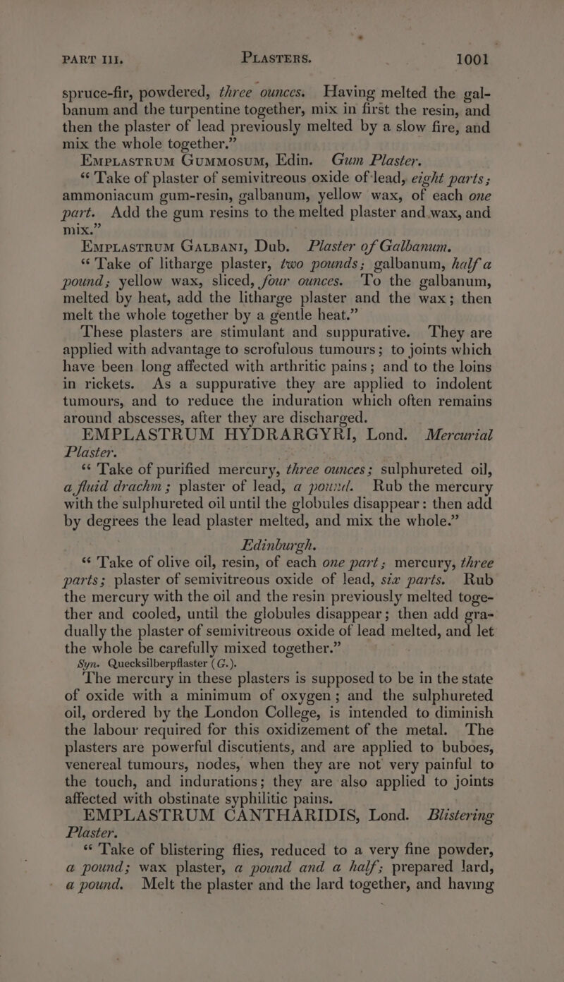 spruce-fir, powdered, three ounces. Having melted the gal- banum and the turpentine together, mix in first the resin, and then the plaster of lead previously melted by a slow fire, and mix the whole together.” Emprastrum Gummosum, Edin. Gum Plaster. ‘* Take of plaster of semivitreous oxide of-lead, eight parts ; ammoniacum gum-resin, galbanum, yellow wax, of each one part. Add the gum resins to the melted plaster and.wax, and mix.” Empiastrum Gatpani, Dub. Plaster of Galbanum. “Take of litharge plaster, two pounds; galbanum, half a pound; yellow wax, sliced, four ounces. ‘To the galbanum, melted by heat, add the litharge plaster and the wax; then melt the whole together by a gentle heat.” These plasters are stimulant and suppurative. ‘They are applied with advantage to scrofulous tumours; to joints which have been long affected with arthritic pains; and to the loins in rickets. As a suppurative they are applied to indolent tumours, and to reduce the induration which often remains around abscesses, after they are discharged. EMPLASTRUM HYDRARGYRI, Lond. Mercurial Plaster. ! ‘¢ Take of purified mercury, three ounces; sulphureted oil, a fluid drachm ; plaster of lead, a pound. Rub the mercury with the sulphureted oil until the globules disappear: then add by degrees the lead plaster melted, and mix the whole.” Edinburgh. ‘“‘ Take of olive oil, resin, of each one part; mercury, three parts; plaster of semivitreous oxide of lead, stx parts. Rub the mercury with the oil and the resin previously melted toge- ther and cooled, until the globules disappear; then add gra- dually the plaster of semivitreous oxide of lead melted, and let the whole be carefully mixed together.” Syn. Quecksilberpflaster (G.). The mercury in these plasters is supposed to be in the state of oxide with a minimum of oxygen; and the sulphureted oil, ordered by the London College, is intended to diminish the labour required for this oxidizement of the metal. The plasters are powerful discutients, and are applied to buboes, venereal tumours, nodes, when they are not very painful to the touch, and indurations; they are also applied to joints affected with obstinate syphilitic pains. _ EMPLASTRUM CANTHARIDIS, Lond. Bulistering Plaster. “ Take of blistering flies, reduced to a very fine powder, a pound; wax plaster, a@ pound and a half; prepared \ard, a pound. Melt the plaster and the lard together, and having