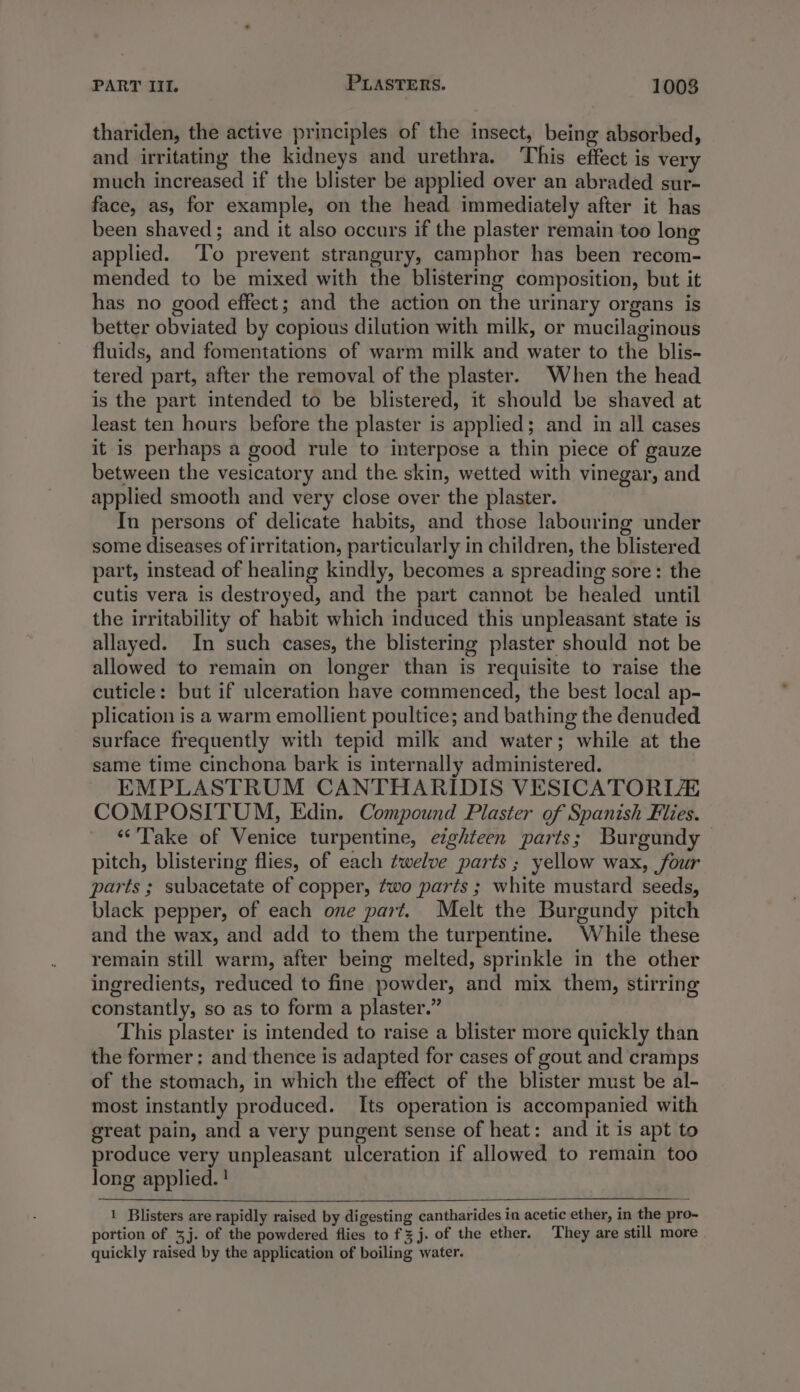 thariden, the active principles of the insect, being absorbed, and irritating the kidneys and urethra. This effect is very much increased if the blister be applied over an abraded sur- face, as, for example, on the head immediately after it has been shaved; and it also occurs if the plaster remain too long applied. ‘To prevent strangury, camphor has been recom- mended to be mixed with the blistering composition, but it has no good effect; and the action on the urinary organs is better obviated by copious dilution with milk, or mucilaginous fluids, and fomentations of warm milk and water to the blis- tered part, after the removal of the plaster. When the head is the part intended to be blistered, it should be shaved at least ten hours before the plaster is applied; and in all cases it is perhaps a good rule to interpose a thin piece of gauze between the vesicatory and the skin, wetted with vinegar, and applied smooth and very close over the plaster. In persons of delicate habits, and those labouring under some diseases of irritation, particularly in children, the blistered part, instead of healing kindly, becomes a spreading sore: the cutis vera is destroyed, and the part cannot be healed until the irritability of habit which induced this unpleasant state is allayed. In such cases, the blistering plaster should not be allowed to remain on longer than is requisite to raise the cuticle: but if ulceration have commenced, the best local ap- plication is a warm emollient poultice; and bathing the denuded surface frequently with tepid milk and water; while at the same time cinchona bark is internally administered. EMPLASTRUM CANTHARIDIS VESICATORIZA COMPOSITUM, Edin. Compound Plaster of Spanish Flies. ‘Take of Venice turpentine, eighteen parts; Burgundy pitch, blistering flies, of each twelve parts; yellow wax, four parts ; subacetate of copper, two parts ; white mustard seeds, black pepper, of each one part. Melt the Burgundy pitch and the wax, and add to them the turpentine. While these remain still warm, after being melted, sprinkle in the other ingredients, reduced to fine powder, and mix them, stirring constantly, so as to form a plaster.” This plaster is intended to raise a blister more quickly than the former: and thence is adapted for cases of gout and cramps of the stomach, in which the effect of the blister must be al- most instantly produced. Its operation is accompanied with great pain, and a very pungent sense of heat: and it is apt to produce very unpleasant ulceration if allowed to remain too long applied. ! 1 Blisters are rapidly raised by digesting cantharides in acetic ether, in the pro- portion of 3j. of the powdered flies to fz j. of the ether. They are still more quickly raised by the application of boiling water.