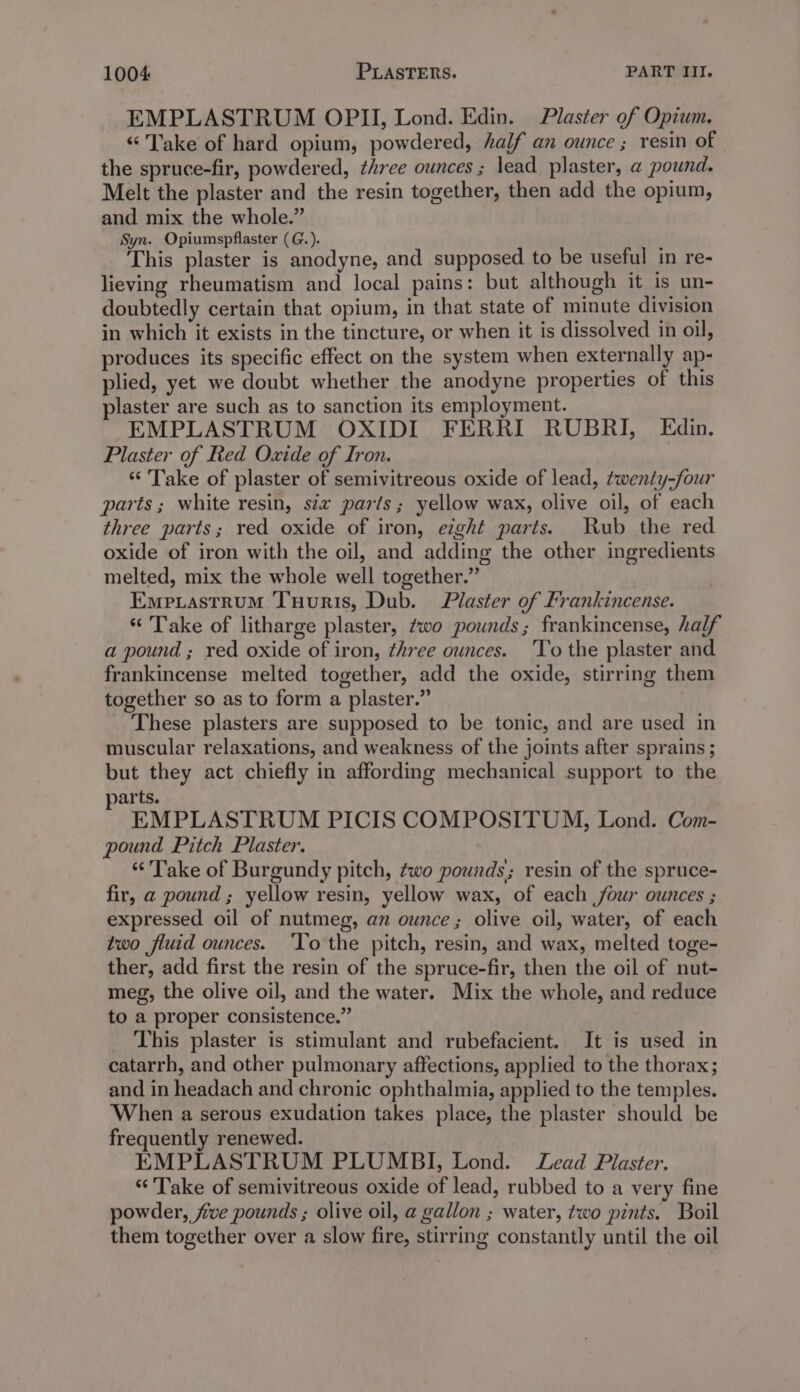 EMPLASTRUM OPII, Lond. Edin. Plaster of Opium. “Take of hard opium, powdered, half an ounce ; resin of the spruce-fir, powdered, three ounces; lead plaster, a pound. Melt the plaster and the resin together, then add the opium, and mix the whole.” Syn. Opiumspflaster (G.). This plaster is anodyne, and supposed to be useful in re- lieving rheumatism and local pains: but although it is un- doubtedly certain that opium, in that state of minute division in which it exists in the tincture, or when it is dissolved in oil, produces its specific effect on the system when externally ap- plied, yet we doubt whether the anodyne properties of this plaster are such as to sanction its employment. EMPLASTRUM OXIDI FERRI RUBRI, Edin. Plaster of Red Oxide of Iron. “ Take of plaster of semivitreous oxide of lead, twenty-four parts; white resin, six parts; yellow wax, olive oil, of each three parts; red oxide of iron, eght parts. Rub the red oxide of iron with the oil, and adding the other ingredients melted, mix the whole well together.” Empiastrum Tuuris, Dub. Plaster of Frankincense. * Take of litharge plaster, two pounds; frankincense, half a pound ; red oxide of iron, three ounces. 'To the plaster and frankincense melted together, add the oxide, stirring them together so as to form a plaster.” These plasters are supposed to be tonic, and are used in muscular relaxations, and weakness of the joints after sprains; but they act chiefly in affording mechanical support to the yarts. EMPLASTRUM PICIS COMPOSITUM, Lond. Com- pound Pitch Plaster. “Take of Burgundy pitch, two pounds; resin of the spruce- fir, a pound ; yellow resin, yellow wax, of each four ounces ; expressed oil of nutmeg, an ounce; olive oil, water, of each two fluid ounces. ‘Yo the pitch, resin, and wax, melted toge- ther, add first the resin of the spruce-fir, then the oil of nut- meg, the olive oil, and the water. Mix the whole, and reduce to a proper consistence.” This plaster is stimulant and rubefacient. It is used in catarrh, and other pulmonary affections, applied to the thorax; and in headach and chronic ophthalmia, applied to the temples. When a serous exudation takes place, the plaster should be frequently renewed. EMPLASTRUM PLUMBI, Lond. Lead Plaster. “Take of semivitreous oxide of lead, rubbed to a very fine powder, five pounds ; olive oil, a gallon ; water, two pints. Boil them together over a slow fire, stirring constantly until the oil