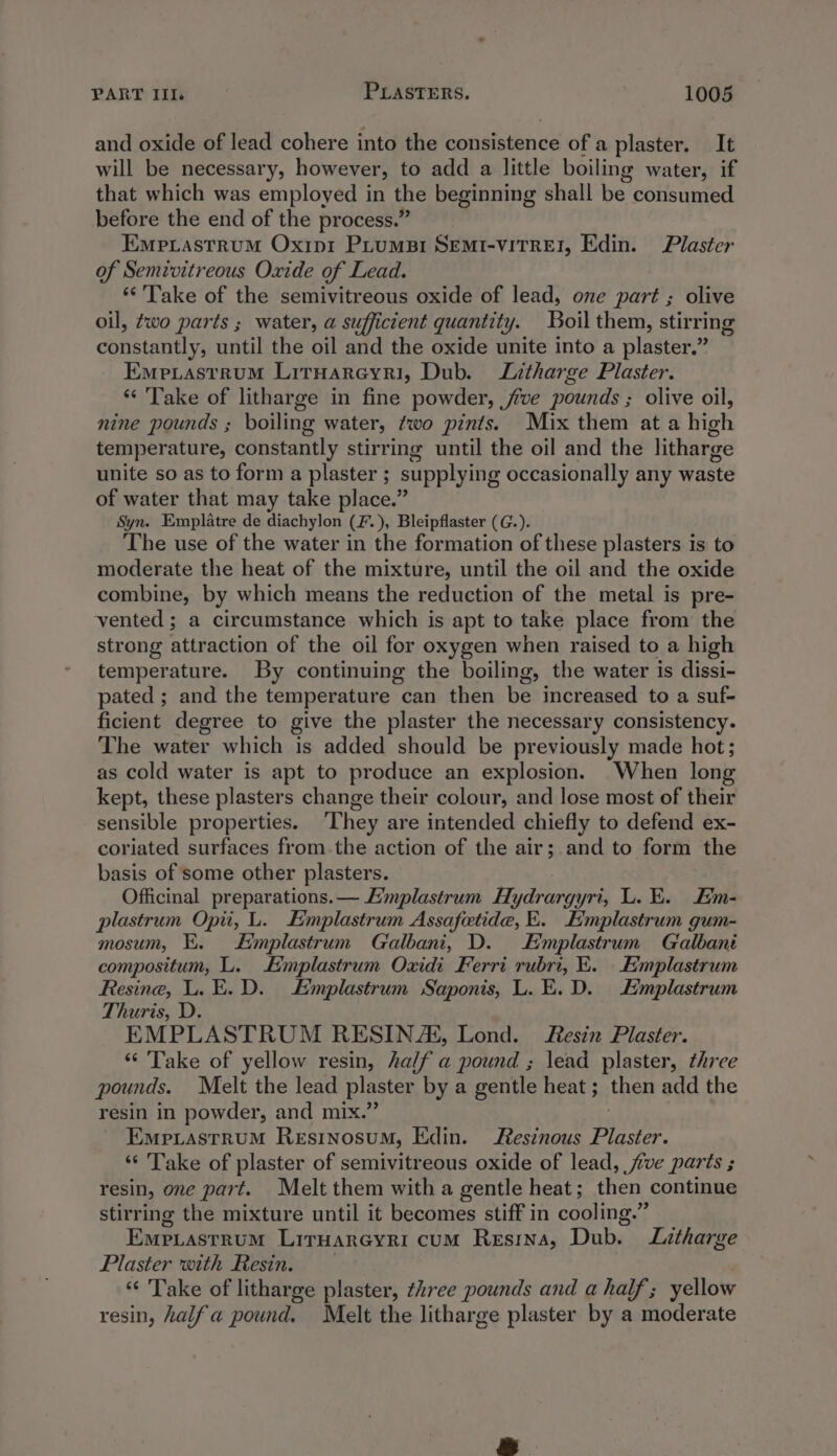 and oxide of lead cohere into the consistence of a plaster. It will be necessary, however, to add a little boiling water, if that which was employed in the beginning shall be consumed before the end of the process.” Empiastrum Oxipr Piumsi SEMI-VITREI, Edin. Plaster of Semivitreous Oxide of Lead. ** Take of the semivitreous oxide of lead, one part ; olive oil, wo parts ; water, a sufficient quantity. Boil them, stirring constantly, until the oil and the oxide unite into a plaster.” Emexastrum Liryarcyri, Dub. Litharge Plaster. ‘“‘ Take of litharge in fine powder, five pounds ; olive oil, nine pounds ; boiling water, two pints. Mix them at a high temperature, constantly stirring until the oil and the litharge unite so as to form a plaster ; supplying occasionally any waste of water that may take place.” Syn. Emplatre de diachylon (F.), Bleipflaster (G.). The use of the water in the formation of these plasters is to moderate the heat of the mixture, until the oil and the oxide combine, by which means the reduction of the metal is pre- vented ; a circumstance which is apt to take place from the strong attraction of the oil for oxygen when raised to a high temperature. By continuing the boiling, the water is dissi- pated ; and the temperature can then be increased to a suf- ficient degree to give the plaster the necessary consistency. The water which is added should be previously made hot; as cold water is apt to produce an explosion. When long kept, these plasters change their colour, and lose most of their sensible properties. ‘They are intended chiefly to defend ex- coriated surfaces from.the action of the air;.and to form the basis of some other plasters. Officinal preparations.— Eimplastrum Hydrargyri, L. E. Eim- plastrum Opi, L. Emplastrum Assafetide, E. Emplastrum gum- mosum, E. Emplastrum Galbani, D. E’mplastrum Galbant compositum, L. Emplastrum Oxidi Ferri rubri, E. Emplastrum Resine, L. E.D. Emplastrum Saponis, L. E.D. Emplastrum Thuris, D. EMPLASTRUM RESIN, Lond. Resin Plaster. “ Take of yellow resin, half a pound ; lead plaster, three pounds. Melt the lead plaster by a gentle heat ; then add the resin in powder, and mix.” 3 EmpLastruM Resinosum, Edin. Resinous Plaster. ‘‘ Take of plaster of semivitreous oxide of lead, five parts ; resin, one part. Melt them with a gentle heat; then continue stirring the mixture until it becomes stiff in cooling.” EMPLASTRUM Liruarecyri cum Resrna, Dub. Litharge Plaster with Resin. “ Take of litharge plaster, three pounds and a half; yellow resin, half a pound. Melt the litharge plaster by a moderate