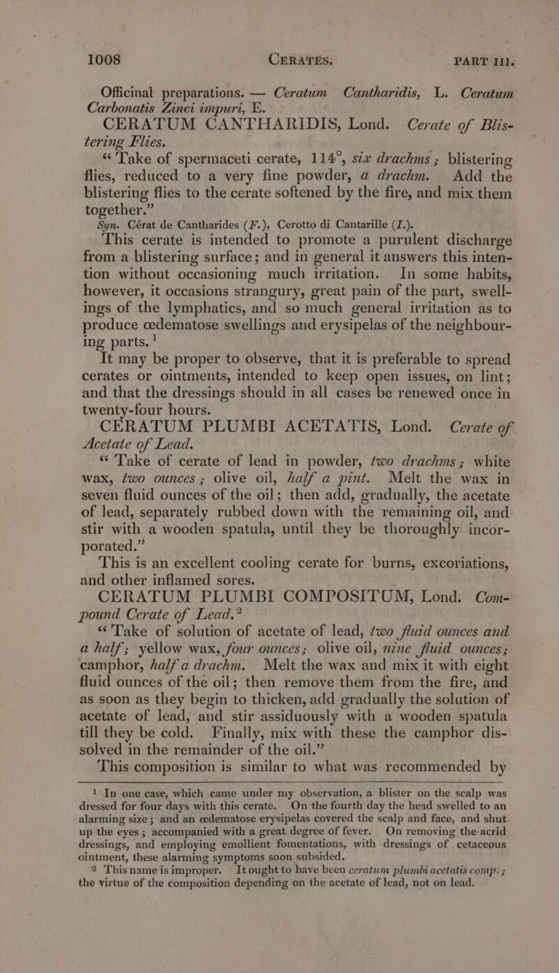 Officinal preparations. — Ceratum Cantharidis, L. Ceratum Carbonatis Zinci impuri, E. CERATUM CANTHARIDIS, Lond. Cerate of Blis- tering Flies. ve ‘“‘ Take of spermaceti cerate, 114°, six drachms ; blistering flies, reduced to a very fine powder, a drachm. Add the blistering flies to the cerate softened by the fire, and mix them together.” Syn. Cérat de Cantharides (F.), Cerotto di Cantarille (J.). This cerate is intended to promote a purulent discharge from a blistering surface; and in general it answers this inten- tion without occasioning much irritation. In some habits, however, it occasions strangury, great pain of the part, swell- ings of the lymphatics, and so much general irritation as to produce cedematose swellings and erysipelas of the neighbour- ing parts.’ It may be proper to observe, that it is preferable to spread cerates or ointments, intended to keep open issues, on lint; and that the dressings should in all cases be renewed once in twenty-four hours. CERATUM PLUMBI ACETATIS, Lond. Cerate of Acetate of Lead. “* Take of cerate of lead in powder, two drachms ; white wax, ¢wo ounces; olive oil, half a pint. Melt the wax in seven fluid ounces of the oil; then add, gradually, the acetate of lead, separately rubbed down with the remaining oil, and stir with a wooden spatula, until they be thoroughly. incor- porated.” This is an excellent cooling cerate for burns, excoriations, and other inflamed sores. CERATUM PLUMBI COMPOSITUM, Lond. Com- pound Cerate of Lead.” “Take of solution of acetate of lead, two fluid ounces and a half; yellow wax, four ounces; olive oil, nine fluid ounces; camphor, half a drachm. Melt the wax and mix it with eight fluid ounces of the oil; then remove them from the fire, and as soon as they begin to thicken, add gradually the solution of acetate of lead, and stir assiduously with a wooden spatula till they be cold. Finally, mix with these the camphor dis- solved in the remainder of the oil.” This composition is similar to what was recommended by 1 In one case, which came under my observation, a blister on the scalp was dressed for four days with this cerate. On the fourth day the head swelled to an alarming size ; and an cedematose erysipelas covered the scalp and face, and shut up the eyes ; accompanied with a great degree of fever. On removing the acrid dressings, and employing emollient fomentations, with dressings of cetaceous ointment, these alarming symptoms soon subsided. 2 Thisnameisimproper, It ought to have been ceratum plumbi acetatis comp: ; the virtue of the composition depending on the acetate of lead, not on lead.