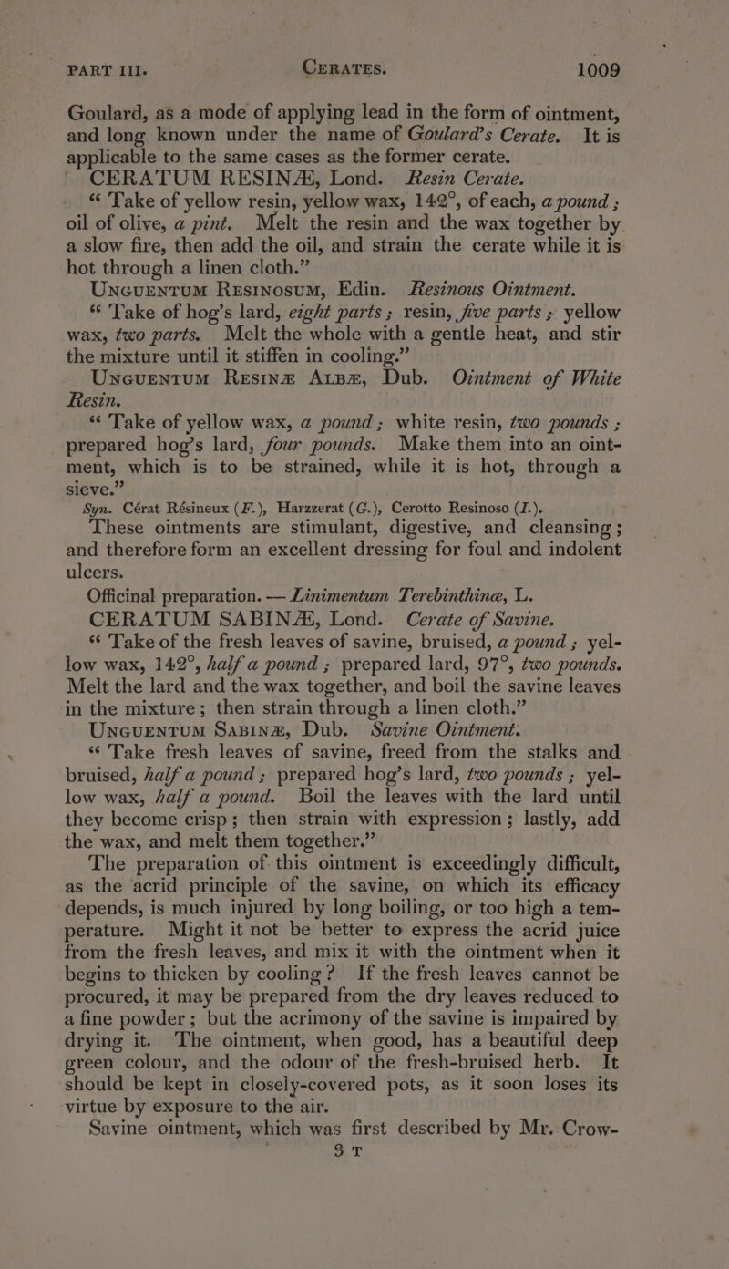 Goulard, as a mode of applying lead in the form of ointment, and long known under the name of Gowlard’s Cerate. It is applicable to the same cases as the former cerate. CERATUM RESINA, Lond. Resin Cerate. “‘ Take of yellow resin, yellow wax, 142°, of each, a pound ; oil of olive, a pint. Melt the resin and the wax together by a slow fire, then add the oil, and strain the cerate while it is hot through a linen cloth.” Uncurntum Resinosum, Edin. Resinous Ointment. *“‘ Take of hog’s lard, eight parts ; resin, five parts ; yellow wax, two parts. Melt the whole with a gentle heat, and stir the mixture until it stiffen in cooling.” Uneventum Resinz AtBez, Dub. Orniment of White Resin. “Take of yellow wax, a pound; white resin, two pounds ; _ prepared hog’s lard, four pounds. Make them into an oint- ment, which is to be strained, while it is hot, through a sieve.” Syn. Cérat Résineux (F.), Harzzerat (G.), Cerotto Resinoso (J.). These ointments are stimulant, digestive, and cleansing ; and therefore form an excellent dressing for foul and indolent ulcers. Officinal preparation. — Linimentum Terebinthine, L. CERATUM SABINA, Lond. Cerate of Savine. ‘“‘ ‘Take of the fresh leaves of savine, bruised, a pound ; yel- low wax, 142°, half a pound ; prepared lard, 97°, two pounds. Melt the lard and the wax together, and boil the savine leaves in the mixture; then strain through a linen cloth.” UnGuENtTUM SaBINzE, Dub. Savine Ointment. ‘‘ Take fresh leaves of savine, freed from the stalks and bruised, half a pound ; prepared hog’s lard, two pounds ; yel- low wax, half a pound. Boil the leaves with the lard until they become crisp; then strain with expression; lastly, add the wax, and melt them together.” The preparation of. this ointment is exceedingly difficult, as the acrid principle of the savine, on which its efficacy depends, is much injured by long boiling, or too high a tem- perature. Might it not be better to express the acrid juice from the fresh leaves, and mix it with the ointment when it begins to thicken by cooling? If the fresh leaves cannot be procured, it may be prepared from the dry leaves reduced to a fine powder; but the acrimony of the savine is impaired by drying it. The ointment, when good, has a beautiful deep green colour, and the odour of the fresh-bruised herb. It should be kept in closely-covered pots, as it soon loses its virtue by exposure to the air. Savine ointment, which was first described by Mr. Crow- aT