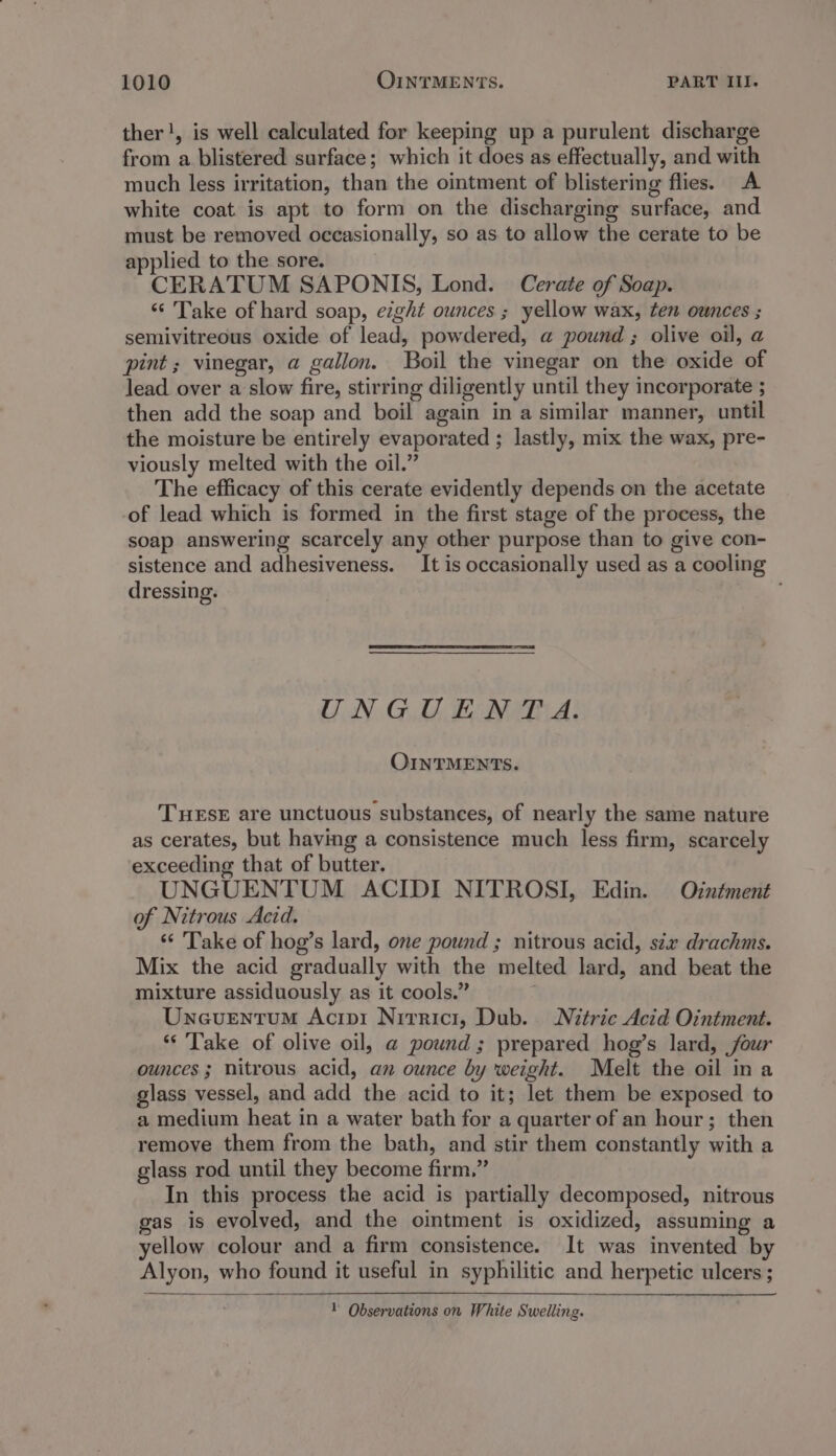 ther!, is well calculated for keeping up a purulent discharge from a blistered surface; which it does as effectually, and with much less irritation, than the ointment of blistering flies. A white coat is apt to form on the discharging surface, and must be removed occasionally, so as to allow the cerate to be applied to the sore. CERATUM SAPONIS, Lond. Cerate of Soap. ‘Take of hard soap, eight ounces ; yellow wax, ten ounces ; semivitreous oxide of lead, powdered, a pound ; olive oil, a pint ; vinegar, a gallon. Boil the vinegar on the oxide of lead over a slow fire, stirring diligently until they incorporate ; then add the soap and boil again in a similar manner, until the moisture be entirely evaporated ; lastly, mix the wax, pre- viously melted with the oil.” The efficacy of this cerate evidently depends on the acetate of lead which is formed in the first stage of the process, the soap answering scarcely any other purpose than to give con- sistence and adhesiveness. It is occasionally used as a cooling dressing. UNGUENT A. OINTMENTS. THuEsE are unctuous substances, of nearly the same nature as cerates, but having a consistence much less firm, scarcely exceeding that of butter. UNGUENTUM ACIDI NITROSI, Edin. Orzntment of Nitrous Aezd. ‘“ 'Take of hog’s lard, one pound ; nitrous acid, stx drachms. Mix the acid gradually with the melted lard, and beat the mixture assiduously as it cools.” ; UncuEentum Acipi Nirrici, Dub. Nitric Acid Ointment. *‘ Take of olive oil, a pound ; prepared hog’s lard, four ounces; nitrous acid, an ounce by weight. Melt the oil ina glass vessel, and add the acid to it; let them be exposed to a medium heat in a water bath for a quarter of an hour; then remove them from the bath, and stir them constantly with a glass rod until they become firm.” In this process the acid is partially decomposed, nitrous gas is evolved, and the ointment is oxidized, assuming a yellow colour and a firm consistence. It was invented by Alyon, who found it useful in syphilitic and herpetic ulcers ; Y Observations on White Swelling.