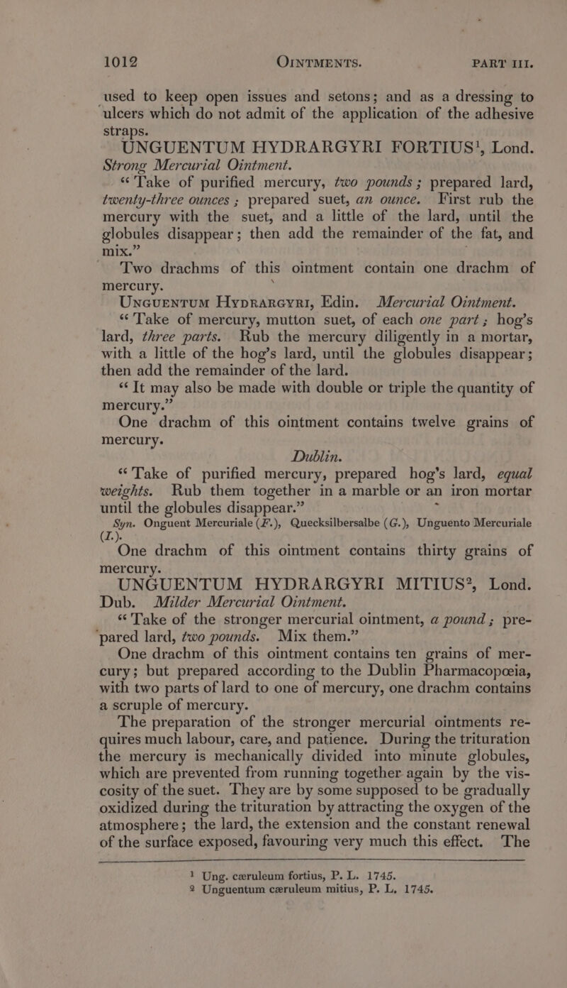used to keep open issues and setons; and as a dressing to ulcers which do not admit of the application of the adhesive straps. UNGUENTUM HYDRARGYRI FORTIUS}, Lond. Strong Mercurial Ointment. “Take of purified mercury, ?wo pounds ; prepared lard, twenty-three ounces ; prepared suet, an ounce. First rub the mercury with the suet, and a little of the lard, until the globules disappear; then add the remainder of the fat, and mix.’ Two drachms of this ointment contain one drachm of mercury. , Uneuentum Hyprareyri, Edin. Mercurial Ointment. ‘“‘'Take of mercury, mutton suet, of each one part; hog’s lard, three parts. Rub the mercury diligently in a mortar, with a little of the hog’s lard, until the globules disappear ; then add the remainder of the lard. *“‘ It may also be made with double or triple the quantity of mercury.” One drachm of this ointment contains twelve grains of mercury. Dublin. “Take of purified mercury, prepared hog’s lard, equal weights. Rub them together in a marble or an iron mortar until the globules disappear.” : Syn. Onguent Mercuriale (F.), Quecksilbersalbe (G.), Unguento Mercuriale (Z.). One drachm of this ointment contains thirty grains of mercury UNGUENTUM HYDRARGYRI MITIUS?’, Lond. Dub. Milder Mercurial Ointment. “Take of the stronger mercurial ointment, a pound ; pre- ‘pared lard, ¢wo pounds. Mix them.” One drachm of this ointment contains ten grains of mer- cury; but prepared according to the Dublin Pharmacopeeia, with two parts of lard to one of mercury, one drachm contains a scruple of mercury. The preparation of the stronger mercurial ointments re- quires much labour, care, and patience. During the trituration the mercury is mechanically divided into minute globules, which are prevented from running together again by the vis- cosity of the suet. They are by some supposed to be gradually oxidized during the trituration by attracting the oxygen of the atmosphere; the lard, the extension and the constant renewal of the surface exposed, favouring very much this effect. The 1 Ung. ceruleum fortius, P. L. 1745. 2 Unguentum ceruleum mitius, P. L, 1745.