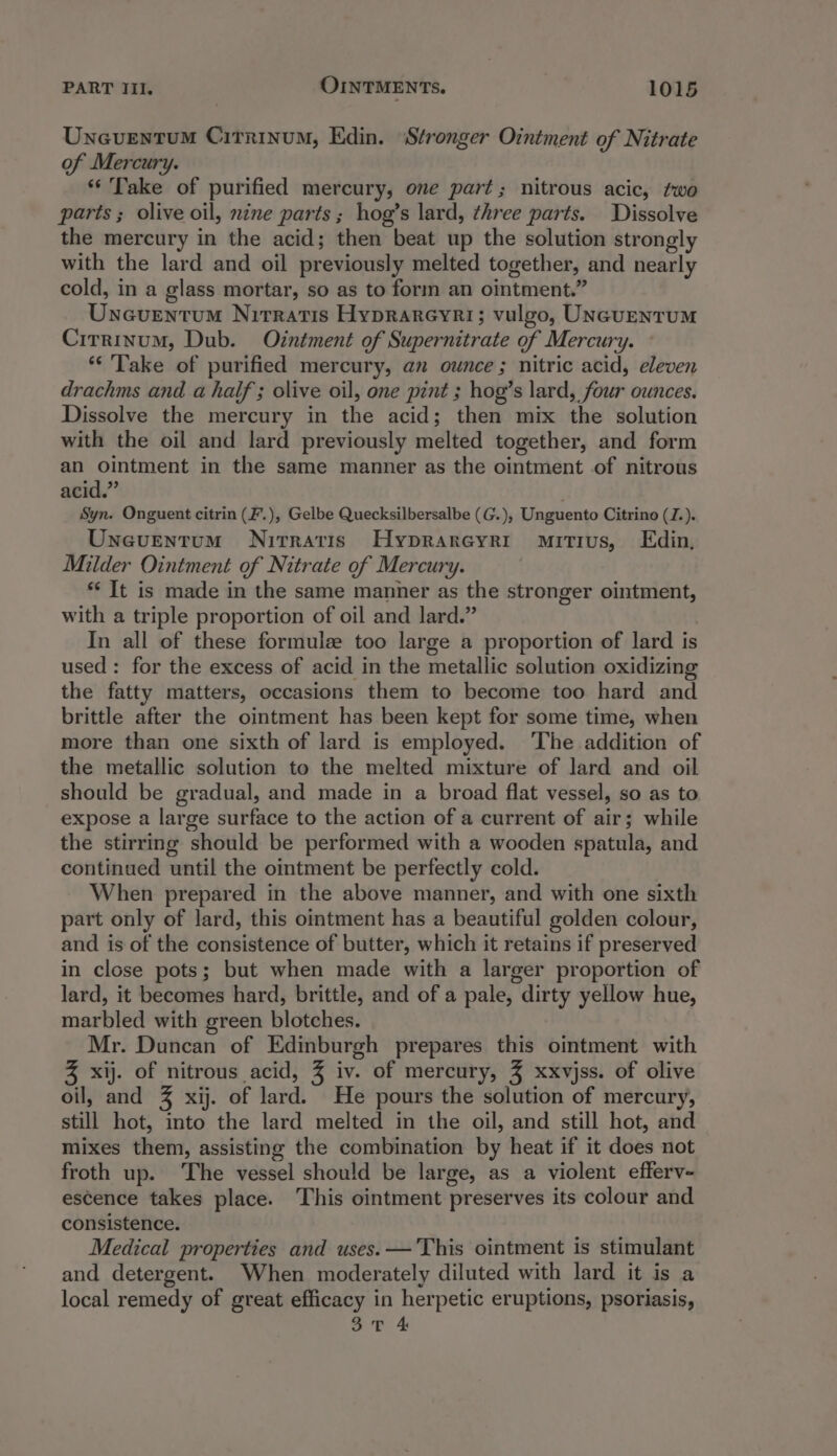 Uneventum Citrinum, Edin. ‘Stronger Ointment of Nitrate of Mercury. “Take of purified mercury, one part; nitrous acic, two parts ; olive oil, nine parts; hog’s lard, three parts. Dissolve the mercury in the acid; then beat up the solution strongly with the lard and oil previously melted together, and nearly cold, in a glass mortar, so as to form an ointment.” Uneventum Nirratis Hyprareyri; vulgo, UNeventuMm Cirrinum, Dub. Ointment of Supernitrate of Mercury. *‘ Take of purified mercury, an ounce ; nitric acid, eleven drachms and a half ; olive oil, one pint ; hog’s lard, four ounces. Dissolve the mercury in the acid; then mix the solution with the oil and lard previously melted together, and form an ointment in the same manner as the ointment of nitrous acid.” Syn. Onguent citrin (F'.), Gelbe Quecksilbersalbe (G.), Unguento Citrino (Z.). Uncuentum Nirratis Hyprareyrt mitius, Edin, Milder Ointment of Nitrate of Mercury. ** It is made in the same manner as the stronger ointment, with a triple proportion of oil and lard.” In all of these formule too large a proportion of lard is used: for the excess of acid in the metallic solution oxidizing the fatty matters, occasions them to become too hard and brittle after the ointment has been kept for some time, when more than one sixth of lard is employed. The addition of the metallic solution to the melted mixture of lard and oil should be gradual, and made in a broad flat vessel, so as to expose a large surface to the action of a current of air; while the stirring should be performed with a wooden spatula, and continued until the ointment be perfectly cold. When prepared in the above manner, and with one sixth part only of lard, this ointment has a beautiful golden colour, and is of the consistence of butter, which it retains if preserved in close pots; but when made with a larger proportion of lard, it becomes hard, brittle, and of a pale, dirty yellow hue, marbled with green blotches. Mr. Duncan of Edinburgh prepares this ointment with % xij. of nitrous acid, % iv. of mercury, % xxvjss. of olive oil, and % xij. of lard. He pours the solution of mercury, still hot, into the lard melted in the oil, and still hot, and mixes them, assisting the combination by heat if it does not froth up. The vessel should be large, as a violent efferv- escence takes place. This ointment preserves its colour and consistence. Medical properties and uses. — This ointment is stimulant and detergent. When moderately diluted with lard it is a local remedy of great efficacy in herpetic eruptions, psoriasis,