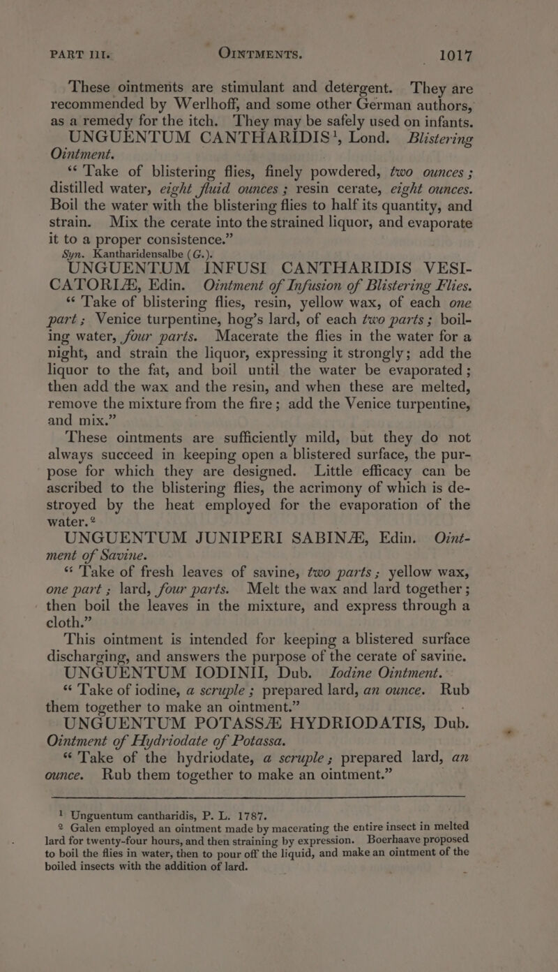 These ointments are stimulant and detergent. They are recommended by Werlhoff, and some other German authors, as a remedy for the itch. They may be safely used on infants. UNGUENTUM CANTHARIDIS’, Lond. Biistering Ointment. ** Take of blistering flies, finely powdered, two ounces ; distilled water, eight fluid ounces ; resin cerate, eight ounces. Boil the water with the blistering flies to half its quantity, and strain. Mix the cerate into the strained liquor, and evaporate it to a proper consistence.” Syn. Kantharidensalbe (G.). UNGUENTUM INFUSI CANTHARIDIS VESI- CATORIA, Edin. Ointment of Infusion of Blistering Flies. *¢ ‘Take of blistering flies, resin, yellow wax, of each one part; Venice turpentine, hog’s lard, of each two parts ; boil- ing water, four parts. Macerate the flies in the water for a night, and strain the liquor, expressing it strongly; add the liquor to the fat, and boil until the water be evaporated ; then add the wax and the resin, and when these are melted, remove the mixture from the fire; add the Venice turpentine, and mix.” These ointments are sufficiently mild, but they do not always succeed in keeping open a blistered surface, the pur- pose for which they are designed. Little efficacy can be ascribed to the blistering flies, the acrimony of which is de- stroyed by the heat employed for the evaporation of the water. * UNGUENTUM JUNIPERI SABIN/AL, Edin. Oznt- ment of Savine. “* Take of fresh leaves of savine, two parts; yellow wax, one part ; lard, four parts. Melt the wax and lard together ; then boil the leaves in the mixture, and express through a cloth.” This ointment is intended for keeping a blistered surface discharging, and answers the purpose of the cerate of savine. UNGUENTUM IODINII, Dub. Jodine Ointment. ‘‘ Take of iodine, a scruple ; prepared lard, an ounce. Rub them together to make an ointment.” UNGUENTUM POTASSAZ HYDRIODATIS, Dub. Ointment of Hydriodate of Potassa. “Take of the hydriodate, a scruple; prepared lard, an ounce. Rub them together to make an ointment.” 1 Unguentum cantharidis, P. L. 1787. 2 Galen employed an ointment made by macerating the entire insect in melted lard for twenty-four hours, and then straining by expression. Boerhaave proposed to boil the flies in water, then to pour off the liquid, and make an ointment of the boiled insects with the addition of lard.