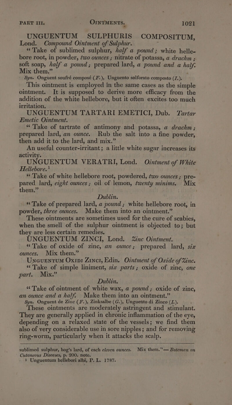 UNGUENTUM SULPHURIS COMPOSITUM, Lond. Compound Ointment of Sulphur. “Take of sublimed sulphur, half a pound; white helle- bore root, in powder, ¢wo ounces ; nitrate of potassa, a drachm ; soft soap, half a pound ; prepared lard, a pound and a hal ay Mix them.” . - Syn. Onguent soufré composé (F.), Unguento solforato composto (J.). This ointment is employed in the same cases as the simple ointment. It is supposed to derive more efficacy from the addition of the white hellebore, but it often excites too much irritation. UNGUENTUM TARTARI EMETICI, Dub. Tartar Emetic Ointment. * Take of tartrate of antimony and potassa, a drachm; prepared lard, an ounce. Rub the salt into a fine powder, then add it to the lard, and mix.” An useful counter-irritant; a little white sugar increases its activity. UNGUENTUM VERATRI, Lond. Ointment of White Hellebore.' *‘ ‘Take of white hellebore root, powdered, two ounces ; pre- pared lard, eight ounces ; oil of lemon, twenty minims. Mix them.” | Dublin. ‘“‘ Take of prepared lard, a pound; white hellebore root, in powder, three ounces. Make them into an ointment.” These ointments are sometimes used for the cure of scabies, when the smell of the sulphur ointment is objected to; but they are less certain remedies. UNGUENTUM ZINCI, Lond. ine Ointment. ‘Take of oxide of zinc, an ounce; prepared lard, six ounces. Mix them.” Uneventum Oxin1 Zinc, Edin. Ointment of Oxide of Zinc. ‘Take of simple liniment, szz parts; oxide of zinc, one part. Mix.” Dublin. ‘Take of ointment of white wax, @ pound ; oxide of zinc, an ounce and a half. Make them into an ointment.” Syn. Onguent de Zinc (F.), Zinksalbe (G.), Unguento di Zinco (I). These ointments are moderately astringent and stimulant. They are generally applied in chronic inflammation of the eye, depending on a relaxed state of the vessels; we find them also of very considerable use in sore nipples; and for removing ring-worm, particularly when it attacks the scalp. sublimed sulphur, hog’s lard, of each eleven ounces. Mix them.”— Bateman on ' Cutaneous Diseases, p. 200. note. 1 Unguentum hellebori albi, P. L. 1787.