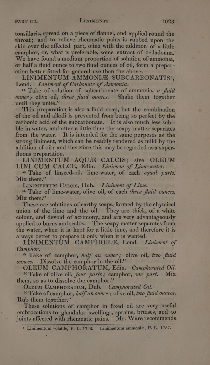 tonsillaris, spread on a piece of flannel, and applied round the throat; and to relieve rheumatic pains is rubbed upon the skin over the affected part, often with the addition of a little camphor, or, what is preferable, some extract of belladonna. We have found a medium proportion of solution of ammonia, or half a fluid ounce to two fluid ounces of oil, form a prepar- ation better fitted for general use than the above. LINIMENTUM AMMONIA SUBCARBONATIS), Lond. Liniment of Carbonate of Ammonia. ‘* Take of solution of subcarbonate of ammonia, a fluid ounce ; olive oil, three fluid ounces. Shake them together . until they unite.” . This preparation is also a fluid soap, but the combination of the oil and alkali is prevented from being so perfect by the carbonic acid of the subcarbonate. It is also much less solu- ble in water, and after a little time the soapy matter separates from the water. It is intended for the same purposes as the strong liniment, which can be readily rendered as mild by the addition of oil; and therefore this may be regarded asa super- fluous preparation. LINIMENTUM AQUA CALCIS; sive OLEUM LINI CUM CALCE, Edin. Liniment of Lime-water. ‘Take of linseed-oil, lime-water, of each equal parts. Mix them.” LintmMEntTuM Catcis, Dub. Liniment of Lime. ‘© Take of lime-water, olive oil, of each three fluid ounces. Mix them.” These are solutions of earthy soaps, formed by the chymical union of the lime and the oil. They are thick, of a white colour, and devoid of acrimony, and are very advantageously applied to burns and scalds. ‘The soapy matter separates from the water, when it is kept for a little time, and therefore it is always better to prepare it only when it is wanted. LINIMENTUM CAMPHORA‘, Lond. Liniment of Camphor. “ Take of camphor, half an ounce; olive oil, two fluid ounces. Dissolve the camphor in the oil.” OLEUM CAMPHORATOUM, Edin. Camphorated Oil. ‘Take of olive oil, four parts; camphor, one part. Mix them, so as to dissolve the camphor.” OLeum CampHoratum, Dub. Camphorated Oil. ‘Take of camphor, half an ounce ; olive oil, two fluid ounces. Rub them together.” These solutions of camphor in fixed oil are very useful embrocations to glandular swellings, sprains, bruises, and to joints affected with rheumatic pains. Mr. Ware recommends 1 Linimentum volatile, P, L. 1745. Linimentum ammonie, P. L. 1787.