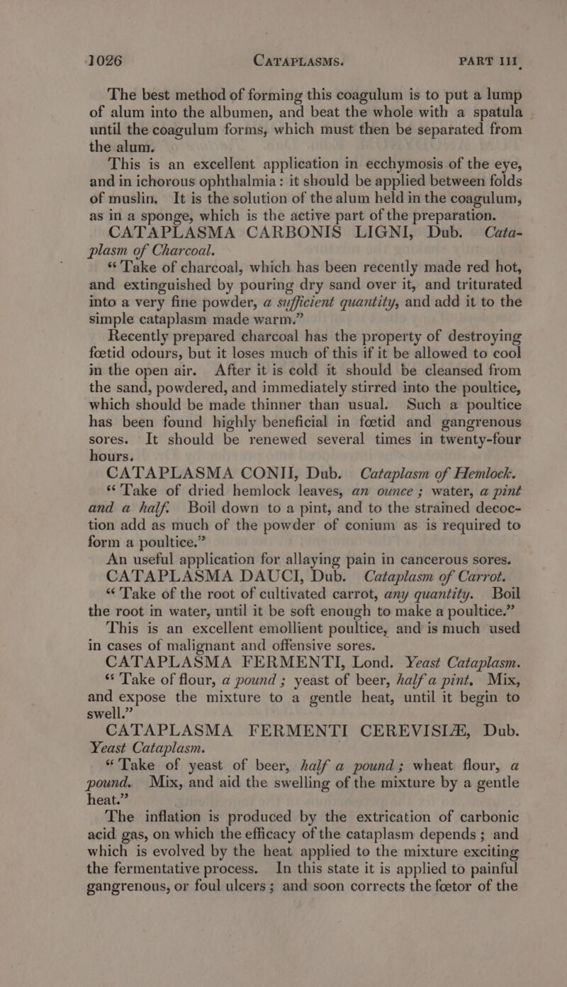 The best method of forming this coagulum is to put a lump of alum into the albumen, and beat the whole with a spatula until the coagulum forms, which must then be separated from the alum. This is an excellent application in ecchymosis of the eye, and in ichorous ophthalmia: it should be applied between folds of muslin, It is the solution of the alum held in the coagulum, as in a sponge, which is the active part of the preparation. CATAPLASMA CARBONIS LIGNI, Dub. Cata- plasm of Charcoal. “Take of charcoal, which has been recently made red hot, and extinguished by pouring dry sand over it, and triturated into a very fine powder, @ szfficient quantity, and add it to the simple cataplasm made warm.” Recently prepared charcoal has the property of destroying foetid odours, but it loses much of this if it be allowed to cool in the open air. After it is cold it should be cleansed from the sand, powdered, and immediately stirred into the poultice, which should be made thinner than usual. Such a poultice has been found highly beneficial in foetid and gangrenous sores. It should be renewed several times in twenty-four hours. CATAPLASMA CONII, Dub. Cataplasm of Hemlock. ‘Take of dried hemlock leaves, an ounce ; water, a pint and a half: Boil down to a pint, and to the strained decoc- tion add as much of the powder of conium as is required to form a poultice.” An useful application for allaying pain in cancerous sores. CATAPLASMA DAUCI, Dub. Cataplasm of Carrot. “Take of the root of cultivated carrot, any quantity. Boil the root in water, until it be soft enough to make a poultice.” This is an excellent emollient poultice, and is much used in cases of malignant and offensive sores. CATAPLASMA FERMENTI, Lond. Yeast Cataplasm. ‘* ‘Take of flour, a pound ; yeast of beer, halfa pint. Mix, Ne ai the mixture to a gentle heat, until it begin to swell.” CATAPLASMA FERMENTI CEREVISLA#, Dub. Yeast Cataplasm. “Take of yeast of beer, half a pound; wheat flour, a pound. Mix, and aid the swelling of the mixture by a gentle heat.” The inflation is produced by the extrication of carbonic acid gas, on which the efficacy of the cataplasm depends ; and which is evolved by the heat applied to the mixture exciting the fermentative process. In this state it is applied to painful gangrenous, or foul ulcers; and soon corrects the foetor of the