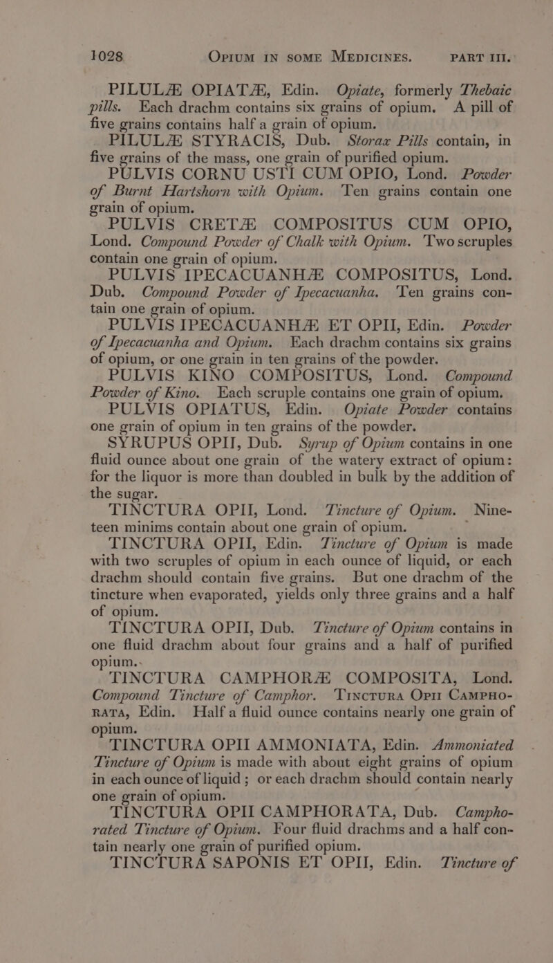 PILULA OPIAT/, Edin. Opiate, formerly Thebaic pills. Each drachm contains six grains of opium. A pill of five grains contains half a grain of opium. PILULZ STYRACIS, Dub. Storax Pills contain, in five grains of the mass, one grain of purified opium. PULVIS CORNU USTI CUM OPIO, Lond. Powder of Burnt Hartshorn with Opium. ‘Ten grains contain one grain of opium. PULVIS CRETZ COMPOSITUS CUM OPIO, Lond. Compound Powder of Chalk with Opium. ‘Two scruples contain one grain of opium. PULVIS IPECACUANH COMPOSITUS, Lond. Dub. Compound Powder of Ipecacuanha. Ten grains con- tain one grain of opium. PULVIS IPECACUANHZ ET OPI, Edin. Powder of Ipecacuanha and Opium. ach drachm contains six grains of opium, or one grain in ten grains of the powder. PULVIS KINO COMPOSITUS, Lond. Compound Powder of Kino. ach scruple contains one grain of opium, PULVIS OPIATUS, Edin. Opiate Powder contains one grain of opium in ten grains of the powder. SYRUPUS OPII, Dub. Syrup of Opium contains in one fluid ounce about one grain of the watery extract of opium: for the liquor is more than doubled in bulk by the addition of the sugar. TINCTURA OPII, Lond. Tincture of Opium. Nine- teen minims contain about one grain of opium. TINCTURA OPII, Edin. Tincture of Opium is made with two scruples of opium in each ounce of liquid, or each drachm should contain five grains. But one drachm of the tincture when evaporated, yields only three grains and a half of opium. TINCTURA OPII, Dub. Tincture of Opium contains in one fluid drachm about four grains and a half of purified opium.. TINCTURA CAMPHORA COMPOSITA, Lond. Compound Tincture of Camphor. ‘Tixctura Opi CAMPHO- RATA, Edin. Half a fluid ounce contains nearly one grain of opium. TINCTURA OPII AMMONIATA, Edin. Ammoniated Tincture of Opium is made with about eight grains of opium in each ounce of liquid ; or each drachm should contain nearly one grain of opium. ; TINCTURA OPI CAMPHORATA, Dub. Campho- rated Tincture of Opium. Four fluid drachms and a half con- tain nearly one grain of purified opium. TINCTURA SAPONIS ET OPII, Edin. Tincture of