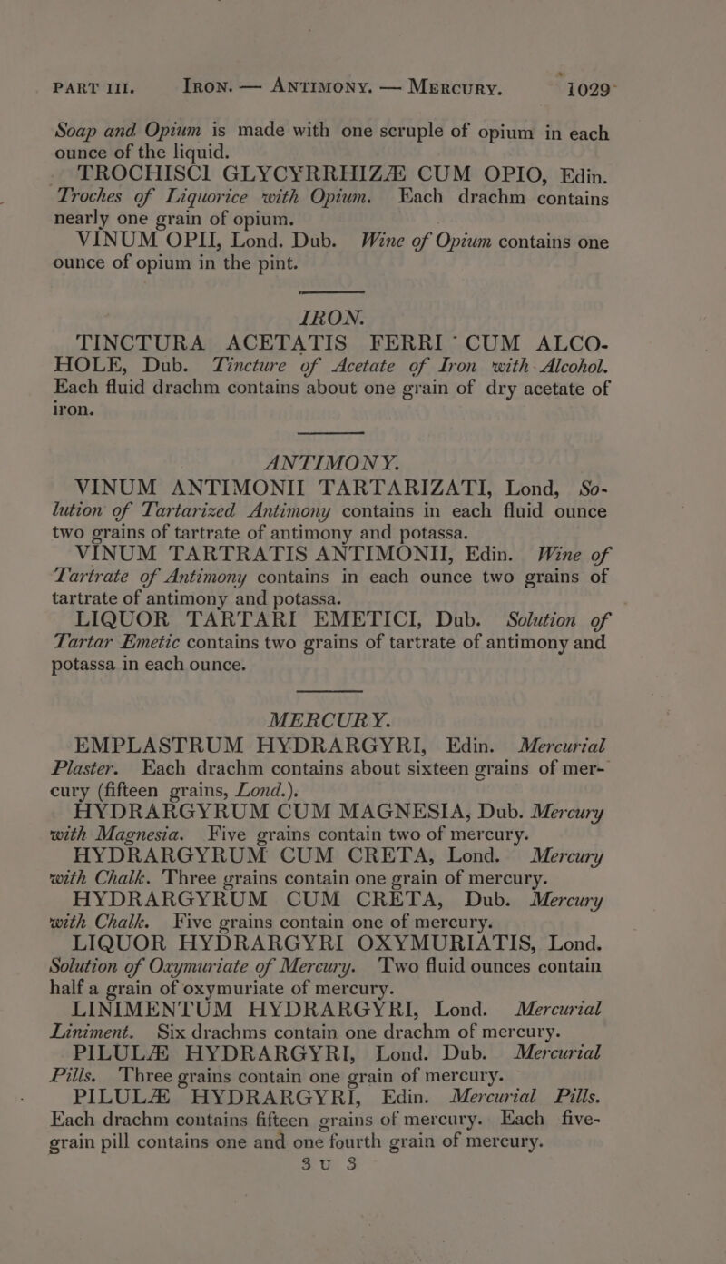 PART III. Iron. — ANntrImoNY. — Mercury. -1029° Soap and Opium is made with one scruple of opium in each ounce of the liquid. - TROCHISC] GLYCYRRHIZA CUM OPIO, Edin. Troches of Liquorice with Opium. Each drachm contains nearly one grain of opium. VINUM OPII, Lond. Dub. Wine of Opium contains one ounce of opium in the pint. IRON. TINCTURA ACETATIS FERRI *° CUM ALCO- HOLE, Dub. Tincture of Acetate of Iron with- Alcohol. Each fluid drachm contains about one grain of dry acetate of iron. ANTIMONY. VINUM ANTIMONII TARTARIZATI, Lond, So- lution of Tartarized Antimony contains in each fluid ounce two grains of tartrate of antimony and potassa. VINUM TARTRATIS ANTIMONII, Edin. Wine of Tartrate of Antimony contains in each ounce two grains of tartrate of antimony and potassa. | LIQUOR TARTARI EMETICI, Dub. Solution of Tartar Emetic contains two grains of tartrate of antimony and potassa in each ounce. MERCURY. EMPLASTRUM HYDRARGYRI, Edin. Mercurial Plaster. Each drachm contains about sixteen grains of mer- cury (fifteen grains, Lond.). HYDRARGYRUM CUM MAGNESIA, Dub. Mercury with Magnesia. Five grains contain two of mercury. HYDRARGYRUM CUM CRETA, Lond. Mercury with Chalk. Three grains contain one grain of mercury. HYDRARGYRUM CUM CRETA, Dub. Mercury with Chalk. Five grains contain one of mercury. LIQUOR HYDRARGYRI OXYMURIATIS, Lond. Solution of Oxymuriate of Mercury. ‘Two fluid ounces contain half a grain of oxymuriate of mercury. LINIMENTUM HYDRARGYRI, Lond. Mercurial Liniment. Six drachms contain one drachm of mercury. PILULZ HYDRARGYRI, Lond. Dub. Mercurial Pills. Three grains contain one grain of mercury. PILULZZ HYDRARGYRI, Edin. Mercurial Pills. Each drachm contains fifteen grains of mercury. Each _five- grain pill contains one and one fourth grain of mercury. gt ie: