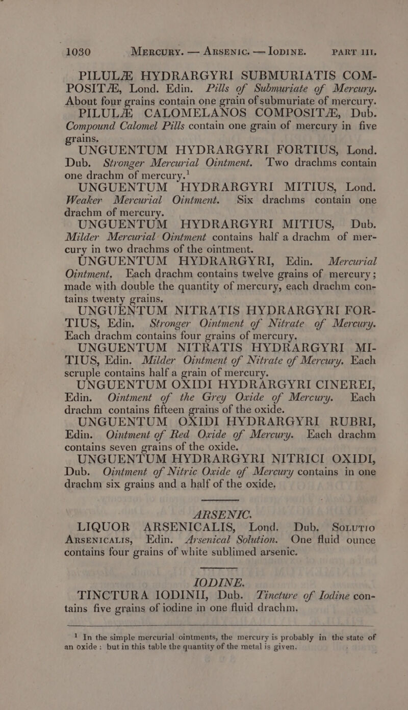 PILULZ HYDRARGYRI SUBMURIATIS COM- POSIT Ah, Lond. Edin. Pills of Submuriate of Mercury. About four grains contain one grain of submuriate of mercury. PILULA, CALOMELANOS COMPOSITE, Dub. Compound Calomel Pills contain one grain of mercury in five rains. UNGUENTUM HYDRARGYRI FORTIUS, Lond. Dub. Stronger Mercurial Ointment. ‘Two drachms contain one drachm of mercury.’ UNGUENTUM HYDRARGYRI MITIUS, Lond. Weaker Mercurial Ointment. Six drachms contain one drachm of mercury. UNGUENTUM HYDRARGYRI MITIUS, Dub. Milder Mercurial: Ointment contains half a drachm of mer- cury in two drachms of the ointment. UNGUENTUM HYDRARGYRI, Edin. Mercurial Ointment. Each drachm contains twelve grains of mercury; made with double the quantity of mercury, each drachm con- tains twenty grains. UNGUENTUM NITRATIS HYDRARGYRI FOR- TIUS, Edin. Stronger Ointment of Nitrate of Mercury. Each drachm contains four grains of mercury. UNGUENTUM NITRATIS HYDRARGYRI MI- TIUS, Edin. Milder Ointment of Nitrate of Mercury. Each scruple contains half a grain of mercur UNGUENTUM OXIDI HYDRARGYRI CINEREI, Edin. Ointment of the Grey Oxide of Mercury. Each drachm contains fifteen grains of the oxide. UNGUENTUM OXIDI HYDRARGYRI RUBRI, Edin. Odntment of Red Oxide of Mercury. Each drachm contains seven grains of the oxide. UNGUENTUM HYDRARGYRI NITRICI OXIDI, Dub. Otntment of Nitric Oxide of Mercury contains in one drachm six grains and a half of the oxide. ARSENIC. LIQUOR ARSENICALIS, Lond. Dub. Sotutio ARSENICALIS, Edin. 4rsenical Solution. One fluid ounce contains four grains of white sublimed arsenic. IODINE. TINCTURA IODINII, Dub. Tincture of Iodine con- tains five grains of iodine in one fluid drachm. ——__. 1 In the simple mercurial ointments, the mercury is probably in the state of an oxide: but in this table the quantity of the metal is given.