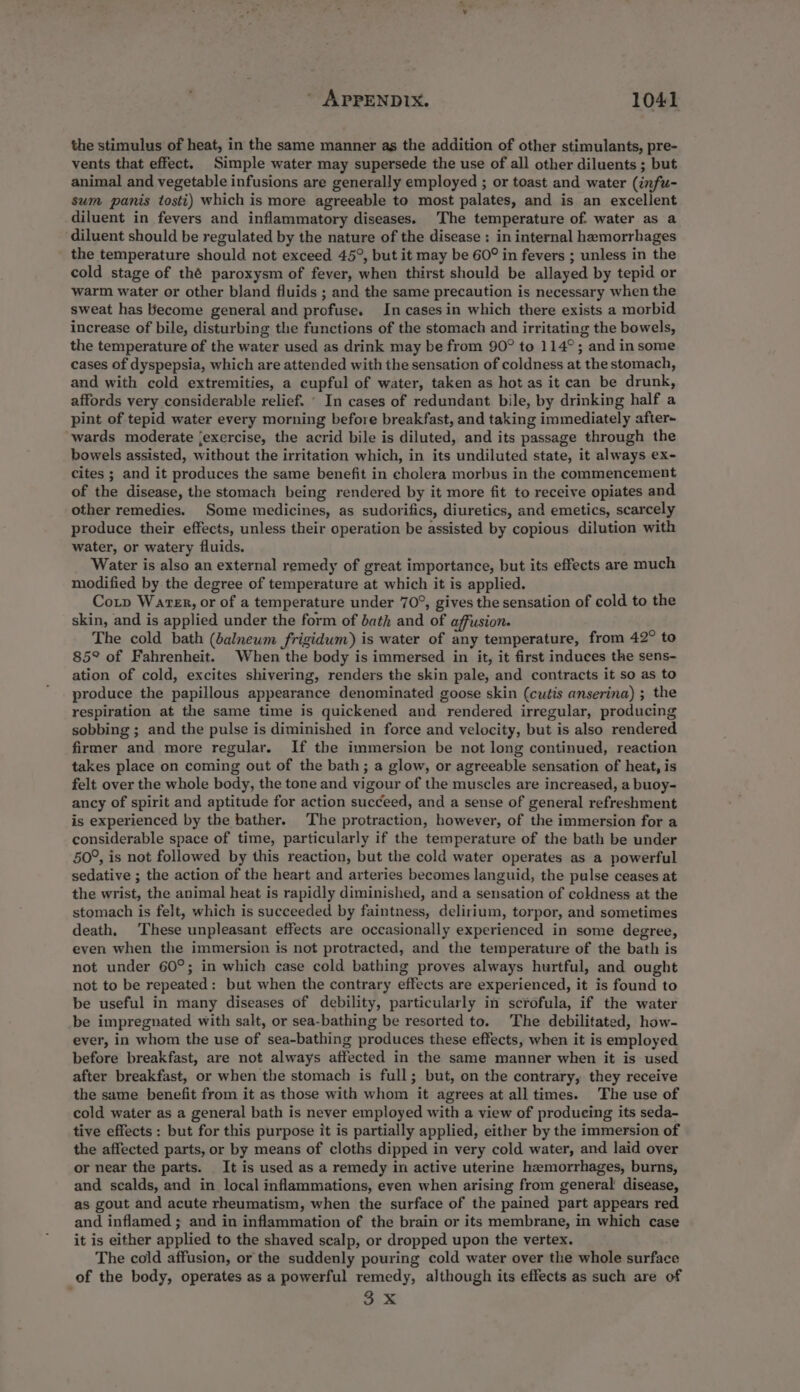 the stimulus of heat, in the same manner as the addition of other stimulants, pre- vents that effect. Simple water may supersede the use of all other diluents ; but animal and vegetable infusions are generally employed ; or toast and water (infu- sum panis tosti) which is more agreeable to most palates, and is an excellent diluent in fevers and inflammatory diseases. The temperature of. water as a diluent should be regulated by the nature of the disease ; in internal hemorrhages the temperature should not exceed 45°, but it may be 60° in fevers ; unless in the cold stage of thé paroxysm of fever, when thirst should be allayed by tepid or warm water or other bland fluids ; and the same precaution is necessary when the sweat has become general and profuse. In cases in which there exists a morbid increase of bile, disturbing the functions of the stomach and irritating the bowels, the temperature of the water used as drink may be from 90° to 114°; and in some cases of dyspepsia, which are attended with the sensation of coldness at the stomach, and with cold extremities, a cupful of water, taken as hot as it can be drunk, affords very considerable relief. ‘ In cases of redundant bile, by drinking half a pint of tepid water every morning before breakfast, and taking immediately after- wards moderate ‘exercise, the acrid bile is diluted, and its passage through the bowels assisted, without the irritation which, in its undiluted state, it always ex- cites ; and it produces the same benefit in cholera morbus in the commencement of the disease, the stomach being rendered by it more fit to receive opiates and other remedies. Some medicines, as sudorifics, diuretics, and emetics, scarcely produce their effects, unless their operation be assisted by copious dilution with water, or watery fluids. Water is also an external remedy of great importance, but its effects are much modified by the degree of temperature at which it is applied. Cop Waren, or of a temperature under 70°, gives the sensation of cold to the skin, and is applied under the form of bath and of affusion. The cold bath (salneum frigidum) is water of any temperature, from 42° to 85° of Fahrenheit. When the body is immersed in it, it first induces the sens- ation of cold, excites shivering, renders the skin pale, and contracts it so as to produce the papillous appearance denominated goose skin (cutis anserina) ; the respiration at the same time is quickened and rendered irregular, producing sobbing ; and the pulse is diminished in force and velocity, but is also rendered firmer and more regular. If the immersion be not long continued, reaction takes place on coming out of the bath; a glow, or agreeable sensation of heat, is felt over the whole body, the tone and vigour of the muscles are increased, a buoy- ancy of spirit and aptitude for action succeed, and a sense of general refreshment is experienced by the bather. The protraction, however, of the immersion for a considerable space of time, particularly if the temperature of the bath be under 50°, is not followed by this reaction, but the cold water operates as a powerful sedative ; the action of the heart and arteries becomes languid, the pulse ceases at the wrist, the animal heat is rapidly diminished, and a sensation of coldness at the stomach is felt, which is succeeded by faintness, delirium, torpor, and sometimes death, These unpleasant effects are occasionally experienced in some degree, even when the immersion is not protracted, and the temperature of the bath is not under 60°; in which case cold bathing proves always hurtful, and ought not to be repeated: but when the contrary effects are experienced, it is found to be useful in many diseases of debility, particularly in scrofula, if the water be impregnated with salt, or sea-bathing be resorted to. The debilitated, how- ever, in whom the use of sea-bathing produces these effects, when it is employed before breakfast, are not always affected in the same manner when it is used after breakfast, or when the stomach is full; but, on the contrary, they receive the same benefit from it as those with whom it agrees at all times. The use of cold water as a general bath is never employed with a view of producing its seda- tive effects: but for this purpose it is partially applied, either by the immersion of the affected parts, or by means of cloths dipped in very cold water, and laid over or near the parts. It is used as a remedy in active uterine haemorrhages, burns, and scalds, and in local inflammations, even when arising from general disease, as gout and acute rheumatism, when the surface of the pained part appears red and inflamed ; and in inflammation of the brain or its membrane, in which case it is either applied to the shaved scalp, or dropped upon the vertex. The cold affusion, or the suddenly pouring cold water over the whole surface of the body, operates as a powerful remedy, although its effects as such are of ny