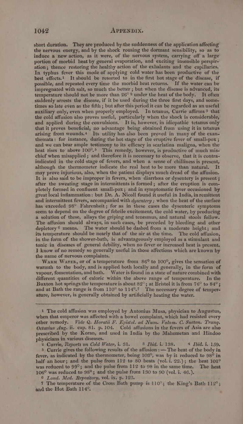 short duration. They are produced by the suddenness of the application affecting the nervous energy, and by the shock rousing the dormant sensibility, so as to induce a new action, as it were, of the nervous system, carrying off a large portion of morbid heat by general evaporation, and exciting insensible perspir- ation; thence restoring the healthy action of the exhalants and the capillaries. In typhus fever this mode of applying cold water has been productive of the best effects.! It should be resorted to in the first hot stage of the disease, if possible, and repeated every time the morbid heat returns. If the water can be impregnated with salt, so much the better ; but when the disease is advanced, its temperature should not be more than 26° 2 under the heat of the body. It often suddenly arrests the disease, if it be used during the three first days, and some- times so late even as the fifth ; but after this period it can be regarded as an useful auxiliary only, even when properly employed. In tetanus, Currie affirms $ that the cold affusion also proves useful, particularly when the shock is considerable, and applied during the convulsions. It is, however, in idiopathic tetanus only that it proves beneficial, no advantage being obtained from using it in tetanus arising from wounds.* Its utility has also been proved in many of the exan- themata: for instance, during the hot stage of the eruptive fever of small-pox ; and we can bear ample testimony to its efficacy in scarlatina maligna, when the heat rises to above 100°.5 This remedy, however, is productive of much mis- chief when misapplied ; and therefore it is necessary to observe, that it is contra- indicated in the cold stage of fevers, and when a sense of chilliness is present, although the thermometer indicate the real heat to be more than natural. It may prove injurious, also, when the patient displays much dread of the affusion. It is also said to be improper in fevers, when diarrhcea or dysentery is present + after the sweating stage in intermittents is formed; after the eruption is com- pletely formed in confluent small-pox ; and in symptomatic fever occasioned by great local inflammation: but Dr. A. Nicoll found it useful in India, in remittent and intermittent fevers, accompanied with dysentery ; when the heat of the surface has exceeded 98° Fahrenheit; for as in these cases the dysenteric symptoms seem to depend on the degree of febrile excitement, the cold water, by producing a solution of these, allays the griping and tenesmus, and natural stools follow. The affusion should always, in such cases, be preceded by bleeding and other depletory® means. ‘The water should be dashed from a moderate height; and its temperature should be nearly that of the air at the time. The cold affusion, in the form of the shower-bath, is advantageously employed as a stimulant and tonic in diseases of general debility, when no fever or increased heat is present. T know of no remedy so generally useful in those affections which are known by the name of nervous complaints. Warm Water, or of atemperature from 86° to 100°, gives the sensation of warmth to the body, and is applied both locally and generally, in the form of vapour, fomentation, and bath. Water is found in a state of nature combined with different quantities of caloric within the above range of temperature. In the Buxton hot springs the temperature is about 82°; at Bristol it is from 76° to 84°; and at Bath the range is from 110° to 114°.7 The necessary degree of temper- ature, however, is generally obtained by artificially heating the water. i The cold affusion was employed by Antonius Musa, physician to Augustus, when that emperor was affected with a bowel complaint, which had resisted every other remedy. Vide Q. Horatii F'. Epistol. ad Num. Valam. C. Sueton. Trang. Octavius Aug. ii. cap. 81. p. 104. Cold affusions in the fevers of Asia are also prescribed by the Koran, and used in India by the Mahometan and Hindoo physicians in various diseases. 2 Currie, Reports on Cold Water, i. 31. 3 Ibid. i. 138. 4 Jbid. i. 159. 5 Currie gives the following results of the affusion :— The heat of the body in fever, as indicated by the thermometer, being 103°, was by it reduced to 98° in half an hour; and the pulse from 112 to 80 beats (vol. i. 22.); the heat 101° was reduced to 99°; and the pulse from 112 to 98 in the same time. The heat 106° was reduced to 98°; and the pulse from 130 to 90 (vol. i. 46.). 6 Lond. Med. Repository, vol. ix, p. 123. i 7 The temperature of the Cross Bath pump is 110°; the King’s Bath 112°; and the Hot Bath 114°.