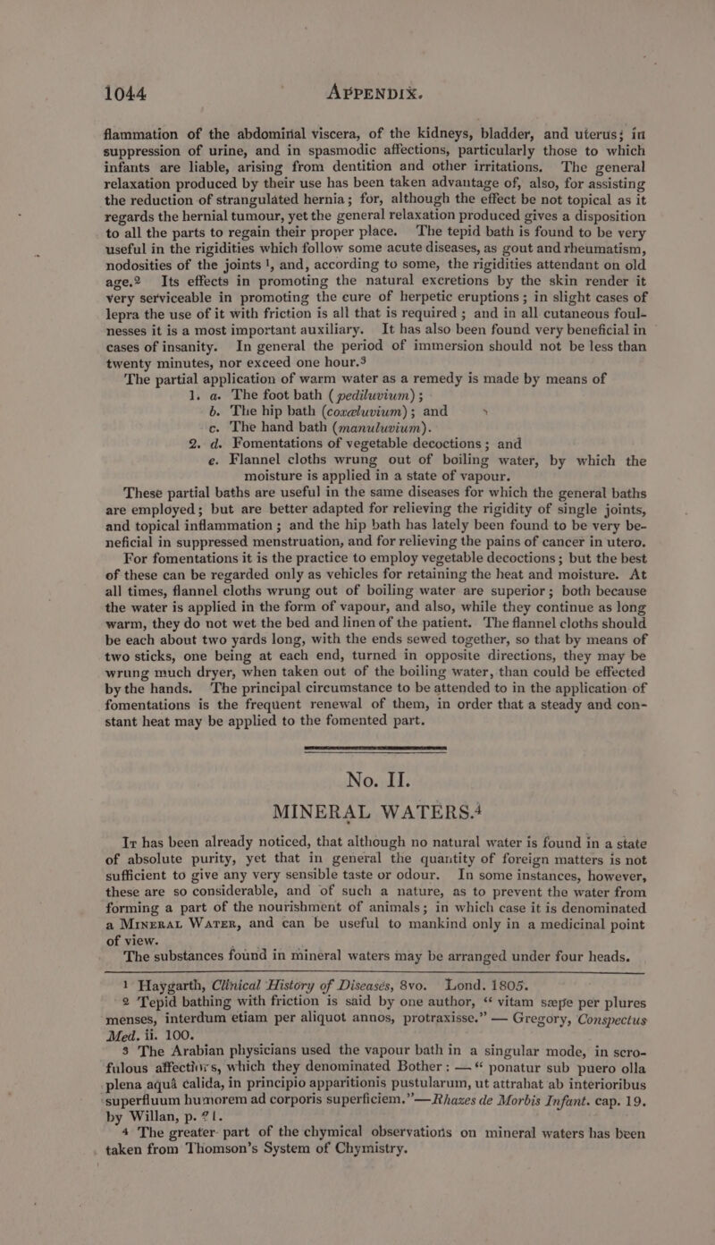 flammation of the abdomirial viscera, of the kidneys, bladder, and uterus; in suppression of urine, and in spasmodic affections, particularly those to which infants are liable, arising from dentition and other irritations. The general relaxation produced by their use has been taken advantage of, also, for assisting the reduction of strangulated hernia; for, although the effect be not topical as it regards the hernial tumour, yet the general relaxation produced gives a disposition to all the parts to regain their proper place. The tepid bath is found to be very useful in the rigidities which follow some acute diseases, as gout and rheumatism, nodosities of the joints |, and, according to some, the rigidities attendant on old age.2 Its effects in promoting the natural excretions by the skin render it very serviceable in promoting the cure of herpetic eruptions ; in slight cases of lepra the use of it with friction is all that is required ; and in all cutaneous foul- nesses it is a most important auxiliary. It has also been found very beneficial in © cases of insanity. In general the period of immersion should not be less than twenty minutes, nor exceed one hour.3 The partial application of warm water as a remedy is made by means of 1. a The foot bath ( pediluvium) ; 6. The hip bath (coreluvium) ; and . c. The hand bath (manuluvium). 2. d. Fomentations of vegetable decoctions ; and e. Flannel cloths wrung out of boiling water, by which the moisture is applied in a state of vapour. These partial baths are useful in the same diseases for which the general baths are employed; but are better adapted for relieving the rigidity of single joints, and topical inflammation ; and the hip bath has lately been found to be very be- neficial in suppressed menstruation, and for relieving the pains of cancer in utero. For fomentations it is the practice to employ vegetable decoctions ; but the best of these can be regarded only as vehicles for retaining the heat and moisture. At all times, flannel cloths wrung out of boiling water are superior; both because the water is applied in the form of vapour, and also, while they continue as long warm, they do not wet the bed and linen of the patient. The flannel cloths should be each about two yards long, with the ends sewed together, so that by means of two sticks, one being at each end, turned in opposite directions, they may be wrung much dryer, when taken out of the boiling water, than could be effected bythe hands. The principal circumstance to be attended to in the application of fomentations is the frequent renewal of them, in order that a steady and con- stant heat may be applied to the fomented part. No. II. MINERAL WATERS.4 Ir has been already noticed, that although no natural water is found in a state of absolute purity, yet that in general the quantity of foreign matters is not sufficient to give any very sensible taste or odour. In some instances, however, these are so considerable, and of such a nature, as to prevent the water from forming a part of the nourishment of animals; in which case it is denominated a Minrrat Water, and can be useful to mankind only in a medicinal point of view. gy The substances found in mineral waters may be arranged under four heads. 1 Haygarth, Clinical History of Diseases, 8vo. Lond. 1805. 2 Tepid bathing with friction is said by one author, ‘ vitam seepe per plures menses, interdum etiam per aliquot annos, protraxisse.” — Gregory, Conspectus Med. ii. 100. 8 The Arabian physicians used the vapour bath in a singular mode, in scro- fulous affectinss, which they denominated Bother : —“ ponatur sub puero olla plena aqué calida, in principio apparitionis pustularum, ut attrahat ab interioribus ‘superfluum humorem ad corporis superficiem.”—Rhazes de Morbis Infunt. cap. 19. by Willan, p. 71. 4 The greater- part of the chymical observations on mineral waters has been taken from Thomson’s System of Chymistry.