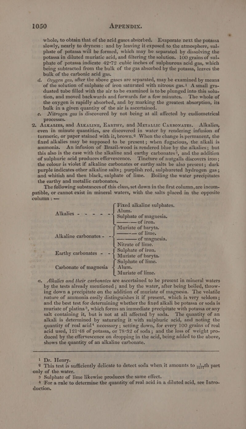 whole, to obtain that of the acid gases absorbed. Evaporate next the potassa slowly, nearly to dryness: and by leaving it exposed to the atmosphere, sul- phate of potassa will be formed, which may be separated by dissolving the potassa in diluted muriatic acid, and filtering the solution. 100 grains of sul- phate of potassa indicate 42°72 cubic inches of sulphurous acid gas, which being subtracted from the bulk of the gas absorbed by the potassa, leaves the bulk of the carbonic acid gas. d. Oxygen gas, after the above gases are separated, may be examined by means of the solution of sulphate of iron saturated with nitrous gas.! A small gra- duated tube filled with the air to be examined is to be plunged into this solu- tion, and moved backwards and forwards for a few minutes. The whole of the oxygen is rapidly absorbed, and by marking the greatest absorption, its bulk in a given quantity of the air is ascertained. e. Nitrogen gas is discovered by not being at all affected by eudiometrical processes. 2. AtKaties, and ALkatinr, Eartuy, and Merauiic Carzonares. Alkalies, even in minute quantities, are discovered in water by rendering infusion of turmeric, or paper stained with it, brown.? When the change is permanent, the fixed alkalies may be supposed to be present; when fugacious, the alkali is ammonia. An infusion of Brazil-wood is rendered blue by the alkalies; but this also is the case with the alkaline and earthy carbonates3, and the addition of sulphuric acid produces effervescence. Tincture of nutgalls discovers iron; the colour is violet if alkaline carbonates or earthy salts be also present; dark purple indicates other alkaline salts; purplish red, sulphureted hydrogen gas ; and whitish and then black, sulphate of lime. Boiling the water precipitates the earthy and metallic carbonates. The following substances of this class, set down in the first column, are incom- patible, or cannot exist in mineral waters, with the salts placed in the opposite column : — Fixed alkaline sulphates. Alum. Sulphate of magnesia. -— of iron. Muriate of baryta. -~— of lime. of magnesia. Nitrate of lime. . Sulphate of iron. ' Earthy carbonates - - ste iate of baryta. Sulphate of lime. Carbonate of magnesia + Alum. Muriate of lime. Alkalies - - - Alkaline carbonates - - —s a. Alkalies and their carbonates are ascertained to be present in mineral waters by the tests already mentioned ; and by the water, after being boiled, throw- ing down a precipitate on the addition of muriate of magnesia. The volatile nature of ammonia easily distinguishes it if present, which is very seldom; and the best test for determining whether the fixed alkali be potassa or soda is muriate of platina’, which forms an immediate precipitate with potassa or any salt containing it, but is not at all affected by soda. The quantity of an alkali is determined by saturating it with sulphuric acid, and noting the quantity of real acid* necessary ; setting down, for every 100 grains of real acid used, 121°48 of potassa, or 78°32 of soda; and the loss of weight pro- duced by the effervescence on dropping in the acid, being added to the above, shows the quantity of an alkaline carbonate. 1 Dr. Henry. 2 This test is sufficiently delicate to detect soda when it amounts to 53,,th part only of the water. 3 Sulphate of lime likewise produces the same effect. 4 For a rule to determine the quantity of real acid in a diluted acid, see Intro- duction.