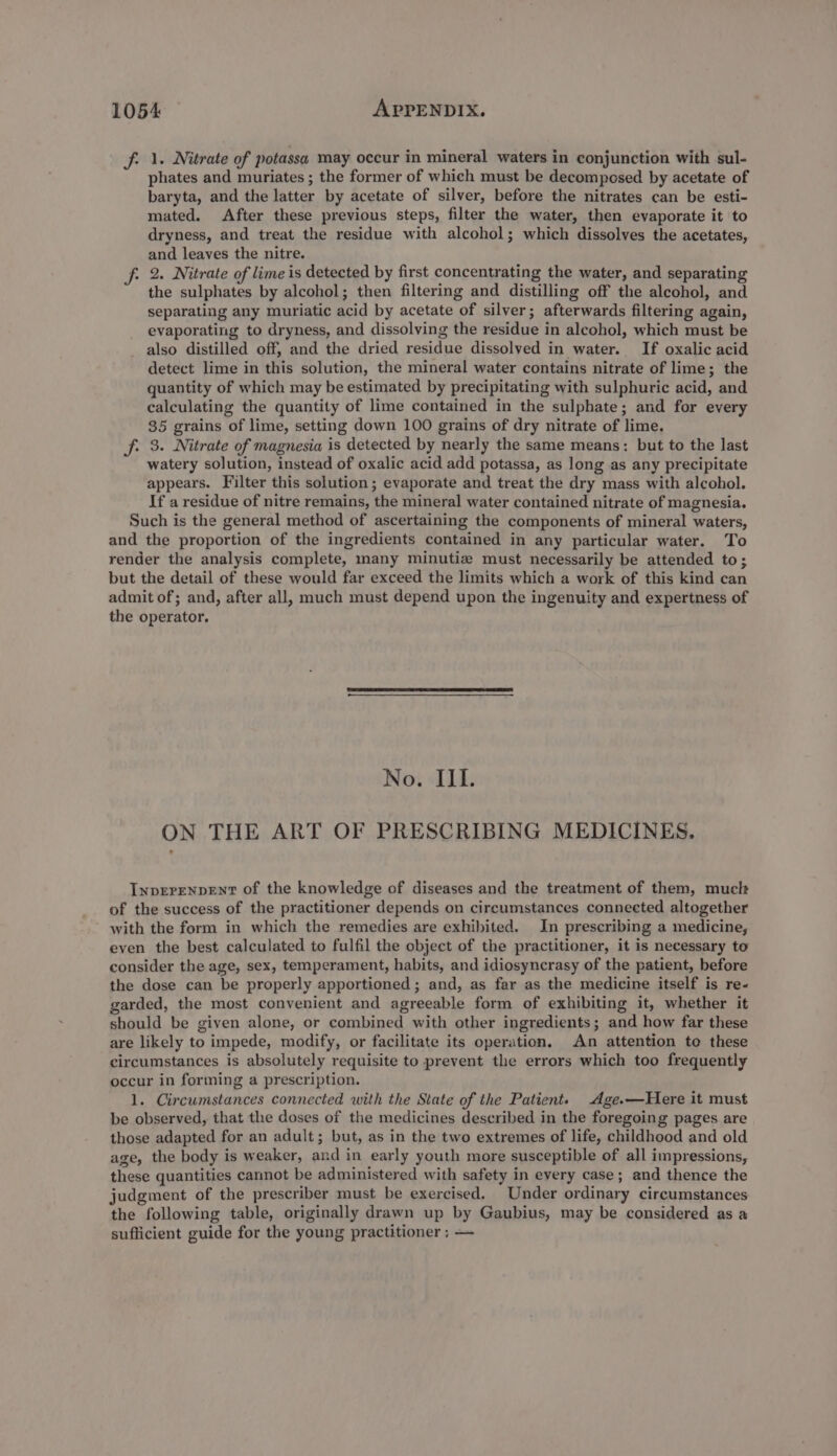 fi 1. Nitrate of potassa may occur in mineral waters in conjunction with sul- phates and muriates ; the former of which must be decomposed by acetate of baryta, and the latter by acetate of silver, before the nitrates can be esti- mated. After these previous steps, filter the water, then evaporate it to dryness, and treat the residue with alcohol; which dissolves the acetates, and leaves the nitre. fi 2. Nitrate of lime is detected by first concentrating the water, and separating the sulphates by alcohol; then filtering and distilling off the alcohol, and separating any muriatic acid by acetate of silver; afterwards filtering again, evaporating to dryness, and dissolving the residue in alcohol, which must be also distilled off, and the dried residue dissolved in water. If oxalic acid detect lime in this solution, the mineral water contains nitrate of lime; the quantity of which may be estimated by precipitating with sulphuric acid, and calculating the quantity of lime contained in the sulphate; and for every $5 grains of lime, setting down 100 grains of dry nitrate of lime. f. 3. Nitrate of magnesia is detected by nearly the same means: but to the last watery solution, instead of oxalic acid add potassa, as long as any precipitate appears. Filter this solution; evaporate and treat the dry mass with alcohol. If a residue of nitre remains, the mineral water contained nitrate of magnesia. Such is the general method of ascertaining the components of mineral waters, and the proportion of the ingredients contained in any particular water. To render the analysis complete, many minutiz must necessarily be attended to; but the detail of these would far exceed the limits which a work of this kind can admit of; and, after all, much must depend upon the ingenuity and expertness of the operator. No. IIL. ON THE ART OF PRESCRIBING MEDICINES. InperenpEnt of the knowledge of diseases and the treatment of them, muclt of the success of the practitioner depends on circumstances connected altogether with the form in which the remedies are exhibited. In prescribing a medicine, even the best calculated to fulfil the object of the practitioner, it is necessary to consider the age, sex, temperament, habits, and idiosyncrasy of the patient, before the dose can be properly apportioned ; and, as far as the medicine itself is re- garded, the most convenient and agreeable form of exhibiting it, whether it should be given alone, or combined with other ingredients; and how far these are likely to impede, modify, or facilitate its operation, An attention to these circumstances is absolutely requisite to prevent the errors which too frequently occur in forming a prescription. 1. Circumstances connected with the State of the Patient. Age.—Here it must be observed, that the doses of the medicines described in the foregoing pages are those adapted for an adult; but, as in the two extremes of life, childhood and old age, the body is weaker, and in early youth more susceptible of all impressions, these quantities cannot be administered with safety in every case; and thence the judgment of the prescriber must be exercised. Under ordinary circumstances the following table, originally drawn up by Gaubius, may be considered as a sufficient guide for the young practitioner ; —