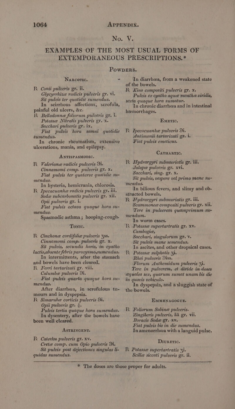 Narcotic, se Ik Conii pulveris gr. ii. Glycyrrhize radicis pulveris gr. vi. Sit pulvis ter quotidie sumendus. In scirrhous affections, scrofula, painful old ulcers, &amp;c. 1X Belladonne foliorum pulveris gr. i. Potasse Nitratis pulveris gr. x. Sacchari pulveris gr. ix. Fiat pulvis hora somni quotidie Sumendus- In chronic rheumatism, extensive ulcerations, mania, and epilepsy. ANTISPASMODIC. Ix Valeriane radicis pulveris Di. Cinnamomi comp. pulveris gY. X- Fiat pulvis ter quaterve quotidie su- mendus. In hysteria, hemicrania, chlorosis. Ik Ipecacuanhe radicis pulveris gr. ill. Sod@ subcarbonatis pulveris gr. Xii. Opii pulveris gr. 1. Fiat pulvis octava quaque hora su- mendus- Spasmodic asthma ; hooping-cough. Tonic. Ik Cinchone cordifolie pulveris 38s. Cinnamomi comp. pulveris gr. x. Sit pulvis, secundis horis, in cyatho lactis,absente febris paroxysmo,sumendus. In intermittents, after the stomach and bowels have been cleared. K Ferri tartarizati gr. viii. Calumbe pulveris 9i. Fiat pulvis quarta quaque hora su- mendus. After diarrhoea, in scrofulous tu- mours and in dyspepsia. kK Simarube corticis pulveris Di. Opii pulveris gr. 4. Pulvis tertia quaque hora sumendus. In dysentery, after the bowels have been well cleared. ASTRINGENT. RK Catechu pulveris gr. xv. Crete comp. cum Opio pulveris Di. Sit pulvis post dejectiones singulas li- quidas sumendus. In diarrhoea, from a weakened state of the bowels. Kk Kino compositi pulveris gr. x. Pulvis ex cyatho aque mentheviridis, sexta quaque hora sumatur. In chronic diarrhcea and in intestinal hemorrhages. Emetic. Ix Ipecacuanhe pulveris 3i. Aniimonit tartarizati gr. 1. Fiat pulvis emeticus. CatTHARTIC. Ik Hydrargyri submuriatis gr. iil. Jalape pulveris gr. xvi. Sacchari, sing. gr. X. Sit pulvis, vespere vel primo mane su- mendus. In bilious fevers, and slimy and ob- structed bowels. kk Hydrargyri submuriatis gr. iii. Scammonee compositi pulveris gr. xii. Tere in pulverem quamprimum su- mendum. In worm cases. Ix Potasse supertartratis gr. Xv. Cambogia, Sacchari, singulorum gr. V. Sit pulvis mane semendus. In ascites, and other dropsical cases. Kk Potasse sulphatis 3i. Rhei pulveris Diss. Florum Anthemidum pulveris 3}. Tere in pulverem, et divide in doses aquales sex, quarum sumat unam bis die in quovis vehiculo. In dyspepsia, and a sluggish state of the bowels. EMMENAGOGUE. Ik Foliorum Sabine pulveris. Zingiberis pulveris, 4a gr. Vii. Boracis Sode gr. Xv. Fiat pulvis bis in die swmendus. In amenorrheea with a languid pulse. Diuretic. Ik Potasse supertartratis 51. Scille siccati pulveris gr. ii.