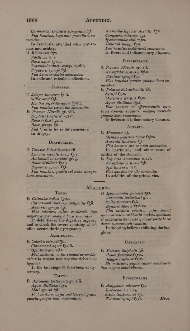 Cardamomi tincture composite f3i. Fiat haustus, hora ante prandium su- mendus. In dyspepsia, attended with costive- ness and acidity. Ik Ricini olei fv. Vitelli ovi q. s. Rose aque f5viii. Lavandula tinct. comp. viii. Papaveris syrupi £3}. Fiat haustus statim swmendus. In.colic and calculous affections. ‘Diuretic. Ik Jalape tincture f5iii. Scille aceti fi. Menthe piperite aque f5viii. Fiat haustus ter in die sumendus. lk Potasse Nitralis gr. viii. Digitalis tincture mxvi. Rose ir fusi f3xiii. Rose syrupi f3i. Fiat haustus ter in die sumendus. In dropsy. DIAPHORETIC. Ik Potasse Subcarbonatis Di. Limonis recentis succi faiv. Antimonii tartarizati gr. }. Aque distillate 3x1. Papaveris syrupi £3}. Fiat haustus, quarta vel sexta quaque hora sumendus. Ammonia liquoris Acetatis fzvi. Camphore misture £3x. Ipecacuanhe vini xx. Tolutani syrupi f5ss. Fiat haustus sextis horis sumendus. In fevers and inflammatory diseases. REFRIGERANT. Ik Potasse Nitratis gr. xii. Amygdale misture fziss. Tolutani syrupi £3). Fiat haustus quarta quaque hora su- mendus- Ik Potasse Subcarbonatis Di. Syrupi f3ss. Myristice spiritus ‘f3ss. Aque distillate £3xi. Fiat haustus in effervescentia cum succi limonis cochleari magno, secunda quaque hora sumendus. In fevers and inflammatory diseases. ANTACID. K Magnesia 31. Menthe piperite aque faiss. Aurantii tincture £5}. Fiat haustus pro re nata sumendus. In heartburn, and other cases of acidity of the stomach. Kk Liguoris Ammonia Xvi. Amygdala misture f3ii. Opii tincture mx. Fiat haustus ter die sumendus. In acidities of the primz viz. Tonic. Ik Calumbe infusi f3vss. Cinnamomi tincture. composite fri. Aurartii syrupi f3ii. Fiat mistura, cujus cochlearia duo majora quarta quague hora sumantur. In debilities of the digestive organs ; and to check the severe vomiting which often occurs during pregnancy. ASTRINGENT. Kk Catechu extracti Aji. Cinnamomi aque fzyiii. ‘Opit tinctura mix. Fiat mistura, cujus sumantur cochle- aria tria magna post singulas dejectiones liquidas. In the last stage of diarrhoea, or dy- sentery. EMeETIc. Ik Antimonii tartarizati gr. viii. Aque distillate f3vi. Mori syrupi £3. Fiat mistura, cujus cochleare magnum quarta quaque hora swumendum. Kk Ipecacuanhe pulveris 35s. Antimonii tartarizati gr. i. Scille tinctura f3}. Aque distillate f3viiss. Fiat mistura emetica, cujus -sumat guamprimum cochlearia majora quatuor, et cochlearia duo sexta quaque parte hore donec supervenerit vomitus. In dropsies, before exhibiting the fox- glove. CaTHARTIC. Kk Potasse Sulphatis 5ii. Aque fontane f3vss. Jalape tincture f5iv. Sit mistura, cujus sumat .cochlearia duo magna omni bihorio. ExprctoraAnt. Ik Amygdale misture f3v. Ipecacuanhe vini, Scille tincture aa fi, Tolutani syrupi f5v1. Misce.