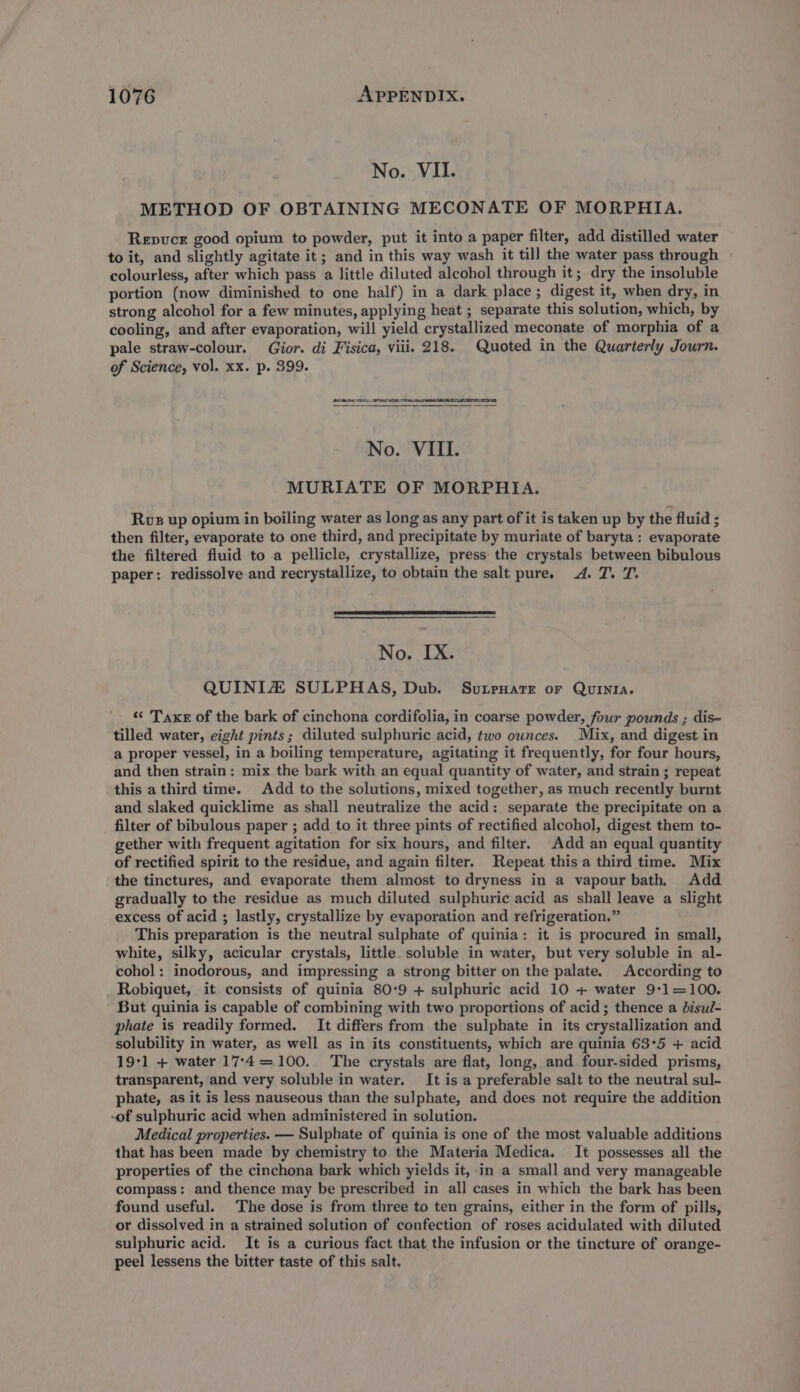 No. VII. METHOD OF OBTAINING MECONATE OF MORPHIA. Repuce good opium to powder, put it into a paper filter, add distilled water to it, and slightly agitate it; and in this way wash it till the water pass through colourless, after which pass a little diluted alcohol through it; dry the insoluble portion (now diminished to one half) in a dark place; digest it, when dry, in strong alcohol for a few minutes, applying heat ; separate this solution, which, by cooling, and after evaporation, will yield crystallized meconate of morphia of a pale straw-colour. Gior. di Fisica, viii. 218. Quoted in the Quarterly Journ. of Science, vol. xx. p. 399. CRETE No. VIII. MURIATE OF MORPHIA. Rvs up opium in boiling water as long as any part of it is taken up by the fluid ; then filter, evaporate to one third, and precipitate by muriate of baryta: evaporate the filtered fluid to a pellicle, crystallize, press the crystals between bibulous paper: redissolve and recrystallize, to obtain the salt pure. 4. T. T. No. IX. QUINIZ SULPHAS, Dub. Sutreware or Quinia. «¢ Taxe of the bark of cinchona cordifolia, in coarse powder, four pounds ; dis- tilled water, eight pints; diluted sulphuric acid, two ounces. Mix, and digest in a proper vessel, in a boiling temperature, agitating it frequently, for four hours, and then strain: mix the bark with an equal quantity of water, and strain ; repeat this athird time. Add to the solutions, mixed together, as much recently burnt and slaked quicklime as shall neutralize the acid: separate the precipitate on a filter of bibulous paper ; add to it three pints of rectified alcohol, digest them to- gether with frequent agitation for six hours, and filter. Add an equal quantity of rectified spirit to the residue, and again filter. Repeat this a third time. Mix the tinctures, and evaporate them almost to dryness in a vapour bath, Add gradually to the residue as much diluted sulphuric acid as shall leave a slight excess of acid ; lastly, crystallize by evaporation and refrigeration.” This preparation is the neutral sulphate of quinia: it is procured in small, white, silky, acicular crystals, little soluble in water, but very soluble in al- cohol: inodorous, and impressing a strong bitter on the palate. According to Robiquet, it consists of quinia 80°9 + sulphuric acid 10 + water 9*1=100. But quinia is capable of combining with two proportions of acid; thence a bisul- phate is readily formed. It differs from the sulphate in its crystallization and solubility in water, as well as in its constituents, which are quinia 63°5 + acid 19-1 + water 17°-4=100. The crystals are flat, long, and four-sided prisms, transparent, and very soluble in water. It is a preferable salt to the neutral sul- phate, as it is less nauseous than the sulphate, and does not require the addition -of sulphuric acid when administered in solution. Medical properties. — Sulphate of quinia is one of the most valuable additions that has been made by chemistry to the Materia Medica. It possesses all the properties of the cinchona bark which yields it, in a small and very manageable compass: and thence may be prescribed in all cases in which the bark has been found useful. The dose is from three to ten grains, either in the form of pills, or dissolved in a strained solution of confection of roses acidulated with diluted sulphuric acid. It is a curious fact that the infusion or the tincture of orange- peel lessens the bitter taste of this salt.