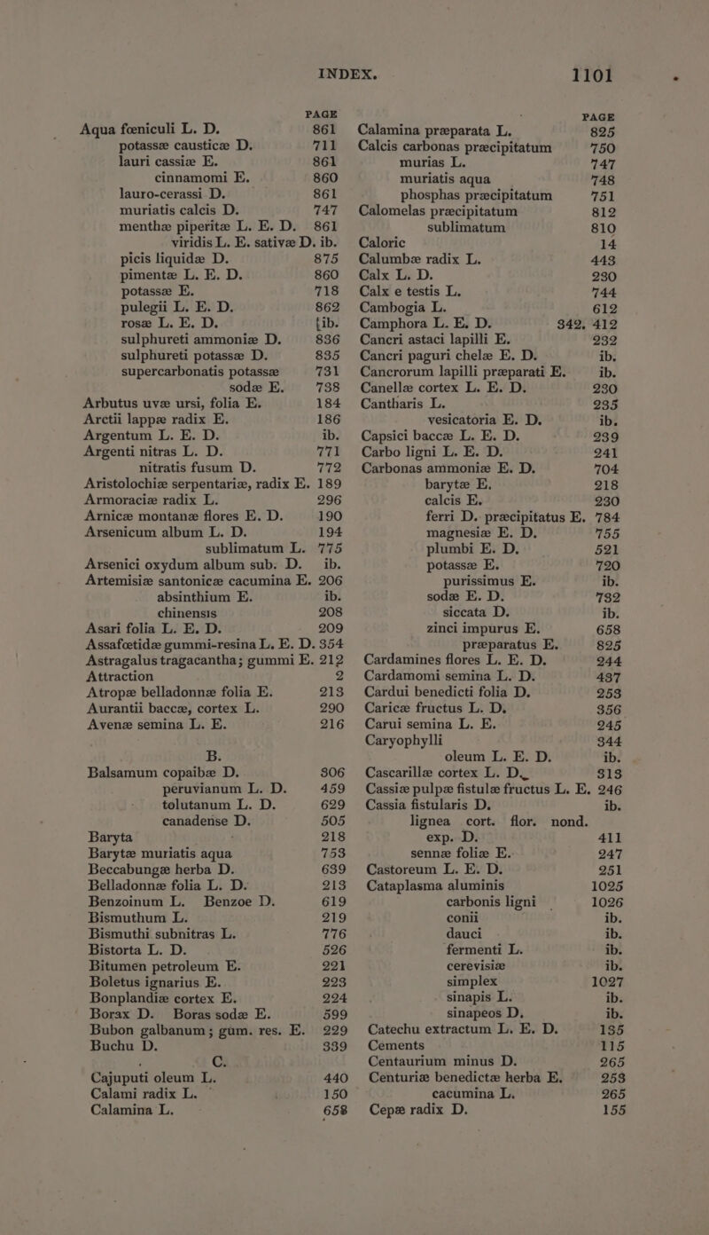 PAGE Aqua feeniculi L. D. 861 potassz caustice D. 711 lauri cassize E. 861 cinnamomi E. 860 lauro-cerassi D. 861 muriatis calcis D. 747 menthe piperite L. E. D. 861 viridis L. E. sative D. ib. picis liquide D. 875 pimente L. E. D. 860 potasse E. 718 pulegii L. E. D. 862 rose L. E. D. fib. sulphureti ammonie D. 836 sulphureti potasse D. 835 supercarbonatis potassz 731 sod E. 738 Arbutus uvz ursi, folia E. 184 Arctii lappe radix E. 186 Argentum L. E. D. ib. Argenti nitras L. D. nitratis fusum D. 772 Aristolochiz serpentariz, radix E. 189 Armoraciz radix L. 296 Arnicz montane flores E. D. 190 Arsenicum album L. D. 194 sublimatum L. 775 Arsenici oxydum album sub. D. ib. Artemisiz santonicz cacumina E. 206 absinthium E. ib. chinensis 208 Asari folia L. E. D. 209 Assafcetidee gummi-resina L. E. D. 354 Astragalus tragacantha; gummi E, 212 Attraction Be, Atrope belladonne folia E. 213 Aurantii baccz, cortex L. 290 Avene semina L. E. 216 B. Balsamum copaibe D. 306 peruvianum L. D. 459 tolutanum L. D. 629 canadense D. 505 Baryta 218 Barytz muriatis aqua 753 Beccabunge herba D. 639 Belladonne folia L. D. 213 Benzoinum L. Benzoe D. 619 Bismuthum L. 219 Bismuthi subnitras L. 776 Bistorta L. D. 526 Bitumen petroleum E. 221 Boletus ignarius E. 223 Bonplandiz cortex E. 224 Borax D. Boras sodx E. 599 Bubon galbanum; gum. res. E. 229 Buchu D. 339 . a Cajuputi oleum L. 440 Calami radix L. © 150 Calamina L. 658 Calamina preparata L. Calcis carbonas precipitatum murias L. muriatis aqua phosphas precipitatum Calomelas precipitatum sublimatum Caloric Calumbe radix L. Calx L. D. Calx e testis L. Cambogia L. Camphora L. E. D. Cancri astaci lapilli E. Cancri paguri chele E. D. Canellz cortex L. E. D. Cantharis L. vesicatoria E. D. Capsici bacce L. E. D. Carbo ligni L. E. D. Carbonas ammoniz E. D. baryte E, calcis E. magnesie E. D. plumbi E. D. potasse E. purissimus E. sode E. D. siccata D. zinci impurus E. preparatus E. Cardamines flores L. E. D. Cardamomi semina L. D. Cardui benedicti folia D. Carice fructus L. D. Carui semina L. E. Caryophylli oleum L. E. D. Cascarillz cortex L. D. Cassia fistularis D. lignea cort. flor. nond. exp. D. 411 sennz foliz E. 247 Castoreum L. E. D. 251 Cataplasma aluminis 1025 carbonis ligni 1026 conii ib. dauci ib. fermenti L. ib. cerevisie ib. simplex 1027 sinapis L. ib. sinapeos D, ib. Catechu extractum L. E. D. 135 Cements 115 Centaurium minus D. 265 Centuriz benedictz herba E. 253 cacumina L. 265 Cepe radix D. 155