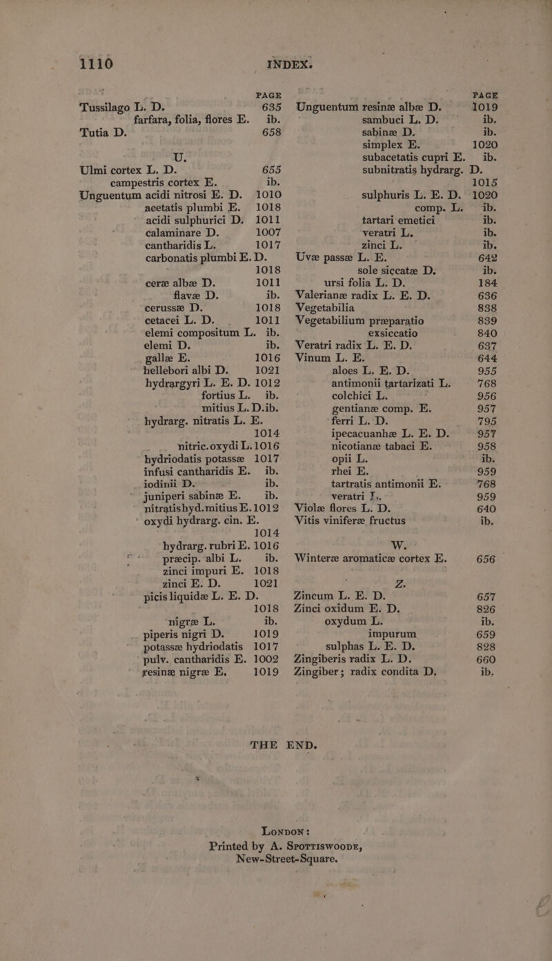 PAGE Tussilago L. D. 635 farfara, folia, flores E. ib. Tutia D. 658 i: Ulmi cortex L. D. 655 campestris cortex E. ib. acetatis plumbi E. 1018 acidi sulphurici D. 1011 calaminare D. 1007 cantharidis L. 1017 carbonatis plumbi E. D. 1018 cere albx D. 1011 flave D. ib. cerusse DD). 1018 cetacei L. D. 1011 elemi compositum L. ib. elemi D. ib. galle E. 1016 hellebori albi D. 1021 hydrargyri L. E. D. 1012 fortius L. ib. mitius L. D.ib. hydrarg. nitratis L. E. 1014 nitric.oxydi L. 1016 hydriodatis potasse 1017 infusi cantharidis E. _ ib. iodinii D. ib. juniperi sabine E. ib. nitratis hyd.mitius E.1012 1014 hydrarg. rubri E. 1016 precip. albi L. ib. zinci impuri E. 1018 zinci E. D. 1021 picis liquide L. E. D. 1018 nigre L. ib. piperis nigri D. 1019 potasse hydriodatis 1017 pulv. cantharidis E. 1002 resinz nigre E, 1019 THE PAGE Unguentum resinz albe D. 1019 sambuci L. D. © ib. sabine D. ib. simplex E. 1020 subacetatis cupri E. ib. subnitratis hydrarg. D. 1015 sulphuris L. E. D. 1020 comp. L. ib. tartari emetici ib. veratri L. ib. zinci L. * ib. Uve passe L. E. 642 sole siccatze D. ib. ursi folia L. D. 184 Valeriane radix L. E. D. 636 Vegetabilia 838 Vegetabilium przparatio 839 exsiccatio 840 Veratri radix L. E. D. 637 Vinum L. E. 644 aloes L. E. D. 955 antimonii tartarizati L. 768 colchici L. 956 gentiane comp. E. 957 ferri L. D. 795 ipecacuanhe L. E. D. 957 nicotianz tabaci E. 958 opii L. ib. rhei E. 959 tartratis antimonii E. 768 veratri J,. 959 Violz flores L. D. 640 Vitis viniferee fructus ib. W. Winterz aromatice cortex E. 656 : Z. Zincum L. E. D. 657 Zinci oxidum E. D. 826 oxydum L. ib. impurum 659 sulphas L. E. D. 828 Zingiberis radix L. D. 660 Zingiber; radix condita D, ib,