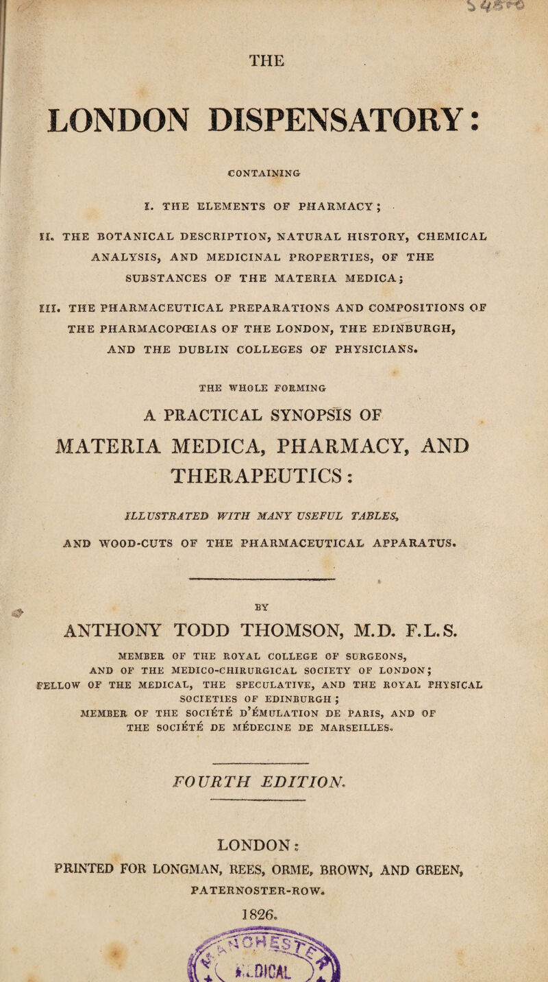 & THE LONDON DISPENSATORY: CONTAINING l. THE ELEMENTS OF PHARMACY; If. THE BOTANICAL DESCRIPTION, NATURAL HISTORY, CHEMICAL ANALYSIS, AND MEDICINAL PROPERTIES, OF THE SUBSTANCES OF THE MATERIA MEDICA; EH. THE PHARMACEUTICAL PREPARATIONS AND COMPOSITIONS OF THE PHARMACOPOEIAS OF THE LONDON, THE EDINBURGH, AND THE DUBLIN COLLEGES OF PHYSICIANS. THE WHOLE FORMING A PRACTICAL SYNOPSIS OF MATERIA MEDICA, PHARMACY, AND THERAPEUTICS: ILLUSTRATED WITH MANY USEFUL TABLES, AND WOOD-CUTS OF THE PHARMACEUTICAL APPARATUS. BY ANTHONY TODD THOMSON, M.D. F.L.S. MEMBER OF THE ROYAL COLLEGE OF SURGEONS, AND OF THE MEDICO-CHIRURGICAL SOCIETY OF LONDON; FELLOW OF THE MEDICAL, THE SPECULATIVE, AND THE ROYAL PHYSICAL SOCIETIES OF EDINBURGH ; MEMBER OF THE SOCIETE D’EMULATION DE PARIS, AND OF THE SOCIETE DE MEDECINE DE MARSEILLES*. FOURTH EDITION. LONDON: PRINTED FOR LONGMAN, REES, ORME, BROWN, AND GREEN, PATERNOSTER-ROW.
