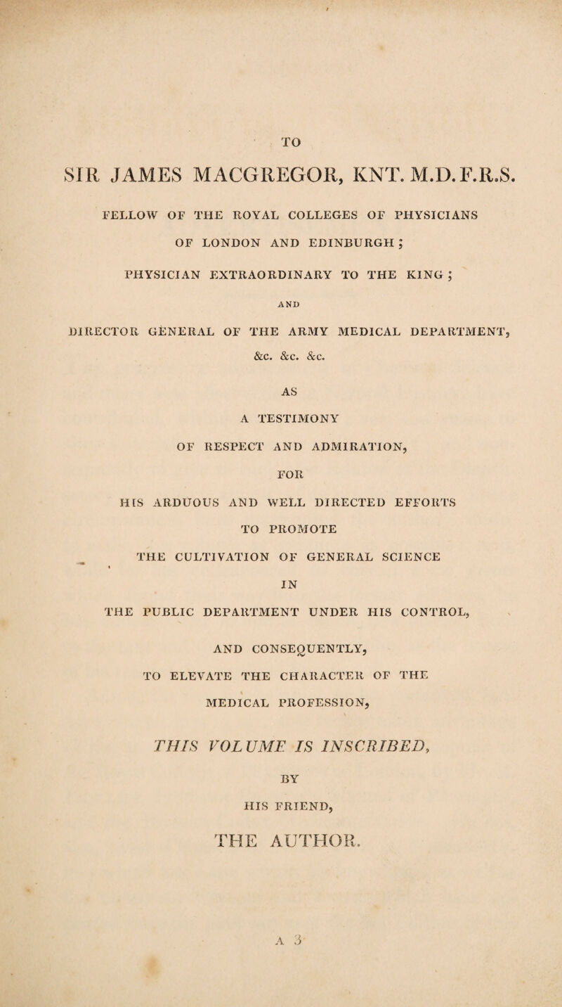 TO SIR JAMES MACGREGOR, KNT. M.D.F.R.S. FELLOW OF THE ROYAL COLLEGES OF PHYSICIANS OF LONDON AND EDINBURGH ,* PHYSICIAN EXTRAORDINARY TO THE KING ; AND DIRECTOR GENERAL OF THE ARMY MEDICAL DEPARTMENT, &c. &c. &c. AS A TESTIMONY OF RESPECT AND ADMIRATION, FOR HIS ARDUOUS AND WELL DIRECTED EFFORTS TO PROMOTE THE CULTIVATION OF GENERAL SCIENCE « IN THE PUBLIC DEPARTMENT UNDER PUS CONTROL, AND CONSEQUENTLY, TO ELEVATE THE CHARACTER OF THE MEDICAL PROFESSION, THIS VOLUME IS INSCRIBED, BY HIS FRIEND, THE AUTHOR.