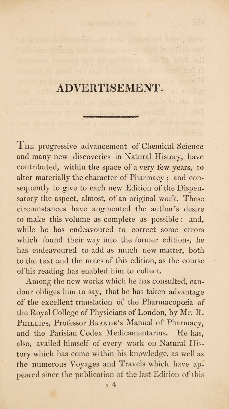 ADVERTISEMENT. The progressive advancement of Chemical Science and many new discoveries in Natural History, have contributed, within the space of a very few years, to alter materially the character of Pharmacy ; and con¬ sequently to give to each new Edition of the Dispen¬ satory the aspect, almost, of an original work. These circumstances have augmented the author’s desire to make this volume as complete as possible: and, while he has endeavoured to correct some errors which found their way into the former editions, he has endeavoured to add as much new matter, both to the text and the notes of this edition, as the course of his reading has enabled him to collect. Among the new works which he has consulted, can¬ dour obliges him to say, that he has taken advantage of the excellent translation of the Pharmacopoeia of the Royal College of Physicians of London, by Mr. R. Phillips, Professor Bramde’s Manual of Pharmacy, and the Parisian Codex Medicamentarius. He has, also, availed himself of every work on Natural His¬ tory which has come within his knowledge, as well as the numerous Voyages and Travels which have ap¬ peared since the publication of the last Edition of this a 4
