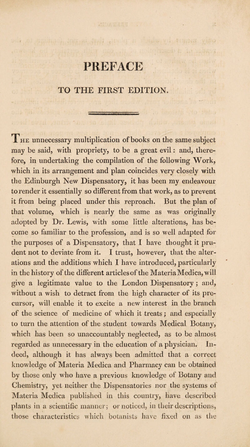PREFACE TO THE FIRST EDITION. The unnecessary multiplication of books on the same subject may be said, with propriety, to be a great evil: and, there¬ fore, in undertaking the compilation of the following Work, which in its arrangement and plan coincides very closely with the Edinburgh New Dispensatory, it has been my endeavour to render it essentially so different from that work, as to prevent it from being placed under this reproach. But the plan of that volume, which is nearly the same as was originally adopted by Dr, Lewis, with some little alterations, has be¬ come so familiar to the profession, and is so well adapted for the purposes of a Dispensatory, that I have thought it pru¬ dent not to deviate from it, I trust, however, that the alter¬ ations and the additions which I have introduced, particularly in the history of the different articles of the Materia Medica, will give a legitimate value to the London Dispensatory; and, without a wish to detract from the high character of its pre¬ cursor, will enable it to excite a new interest in the branch of the science of medicine of which it treats; and especially to turn the attention of the student towards Medical Botany, which has been so unaccountably neglected, as to be almost regarded as unnecessary in the education of a physician. In¬ deed, although it has always been admitted that a correct knowledge of Materia Medica and Pharmacy can be obtained by those only who have a previous knowledge of Botany and Chemistry, yet neither the Dispensatories nor the systems of Materia Medica published in this country, have described plants in a scientific manner; or noticed, in their descriptions, those characteristics which botanists have fixed on as the