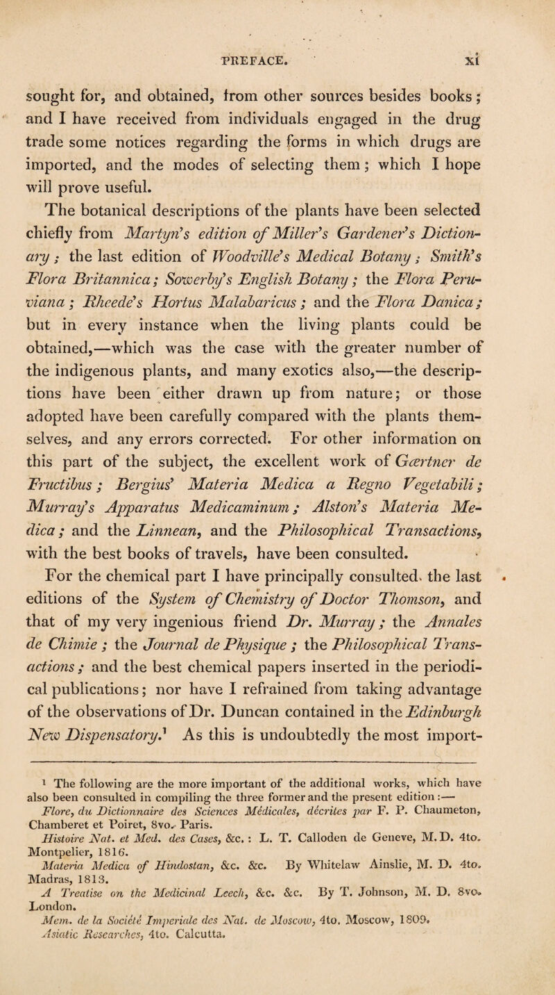 sought for, and obtained, from other sources besides books; and I have received from individuals engaged in the drug trade some notices regarding the forms in which drugs are imported, and the modes of selecting them; which I hope will prove useful. The botanical descriptions of the plants have been selected chiefly from Martyn's edition of Miller's Gardener's Diction¬ ary ; the last edition of Woodville's Medical Botany; Smith's Dior a Britannica; Sowerby's English Botany; the Flora Peru¬ viana ; Bheede's Hortus Malabaricus ; and the Flora Danica; but in every instance when the living plants could be obtained,—which was the case with the greater number of the indigenous plants, and many exotics also,—the descrip¬ tions have been either drawn up from nature; or those adopted have been carefully compared with the plants them¬ selves, and any errors corrected. For other information on this part of the subject, the excellent wrork of Gcertner de Fructibus; Sergius' Materia Medica a Segno Vegetabili; Murray's Apparatus Medicaminum; Alston's Materia Me¬ dica; and the Linnean, and the Philosophical Transactions, with the best books of travels, have been consulted. For the chemical part I have principally consul ted* the last editions of the System of Chemistry of Doctor Thomson, and that of my very ingenious friend Dr. Murray; the Annales de Chimie ; the Journal de Physique ; the Philosophical Trans¬ actions ; and the best chemical papers inserted in the periodi¬ cal publications; nor have I refrained from taking advantage of the observations of Dr. Duncan contained in the Edinburgh New Dispensatory? As this is undoubtedly the most import- 1 The following are the more important of the additional works, which have also been consulted in compiling the three former and the present edition:— Flore, du JDictionnaire des Sciences Medicales, decrites par F. P. Chaumeton, Chamberet et Poiret, Bvo^ Paris. Histoire Nat. et Med. des Cases, &c. : L. T. Calloden de Geneve, M. D. 4to. Montpelier, 1816. Materia Medica of Hindustan, &c. &c. By Whitelaw Ainslie, M. D. 4to» Madras, 1813. A Treatise on the Medicinal Leech, &c. &c. By T. Johnson, M. D. 8vo* London. Mem. de la Societe Imperiale des Nat. de Moscow, 4to. Moscow, 1803. Asiatic Researches, 4to. Calcutta.