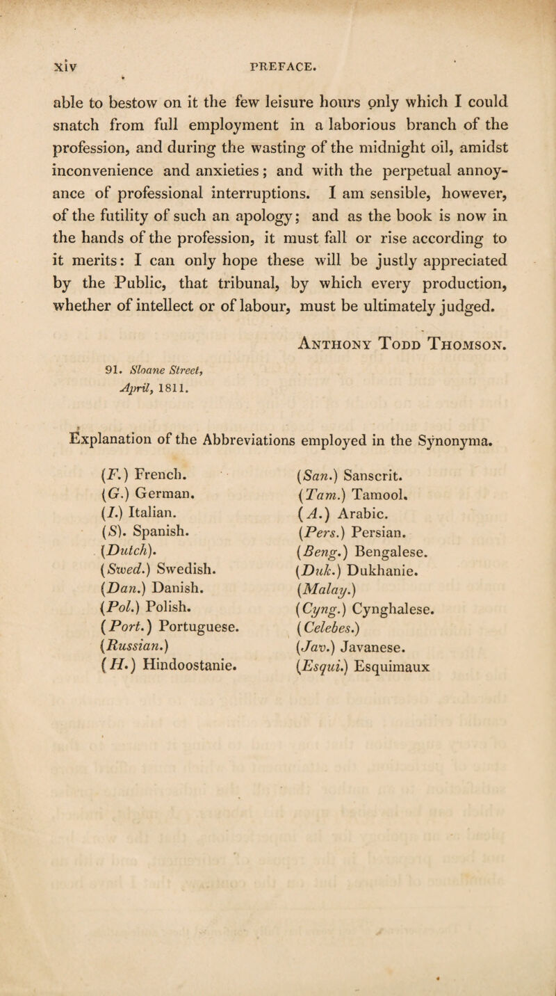 able to bestow on it the few leisure hours only which I could snatch from full employment in a laborious branch of the profession, and during the wasting of the midnight oil, amidst inconvenience and anxieties; and with the perpetual annoy¬ ance of professional interruptions. I am sensible, however, of the futility of such an apology; and as the book is now in the hands of the profession, it must fall or rise according to it merits: I can only hope these will be justly appreciated by the Public, that tribunal, by which every production, whether of intellect or of labour, must be ultimately judged. Anthony Todd Thomson. 91. Shane Street, April, 1811. Explanation of the Abbreviations employed in the Synonyma. (F.) French. (G.) German. (I.) Italian. (S). Spanish. {Dutch). (Steed.) Swedish. (Dan.) Danish. (Pol.) Polish. (Port.) Portuguese. (Russian.) (H.) Hindoostanie. (San.) Sanscrit. (Tam.) Tamool. (A.) Arabic. (Pers.) Persian. (Beng.) Bengalese. (Duh.) Dukhanie. (Malay.) (Cyng.) Cynghalese. (Celebes.) (Jav.) Javanese. (Esqui.) Esquimaux