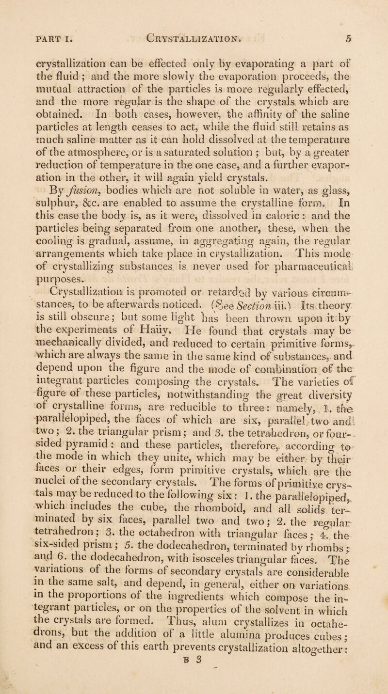 crystallization can be effected only by evaporating a part of the fluid ; and the more slowly the evaporation proceeds, the mutual attraction of the particles is more regularly effected, and the more regular is the shape of the crystals which are obtained. In both cases, however, the affinity of the saline particles at length ceases to act, while the fluid still retains as much saline matter as it can hold dissolved at the temperature of the atmosphere, or is a saturated solution ; but, by a greater reduction of temperature in the one case, and a further evapor¬ ation in the other, it will again yield crystals. By fusion,, bodies which are not soluble in water, as glass, sulphur, &c. are enabled to assume the crystalline form. In this case the body is, as it were, dissolved in caloric : and the particles being separated from one another, these, when the cooling is gradual, assume, in aggregating again, the regular arrangements which take place in crystallization. This mode of crystallizing substances is never used for pharmaceutical;; purposes. Crystallization is promoted or retarded by various circam* stances, to be afterwards noticed, (fee Section in.) Its theory is still obscure; but some light has been thrown, upon it by the experiments of Haiiy, Tie found that crystals may be mechanically divided, and reduced to certain primitive forms,. which are always the same in the same kind of substances, and depend upon the figure and the mode of combination of the integrant particles composing the crystals. The varieties of figure of these particles, notwithstanding the great diversity of crystalline forms, are reducible to three : namely, 1,. the parallelopiped, the faces of which are six, parallel two and; two; 2. the triangular prism; and 3. the tetrahedron, or four¬ sided pyramid : and these particles, therefore,, according to the mode in which they unite, which may be either by their faces or their edges, form primitive crystals, which are the nuclei of the secondary crystals. The forms of primitive crys¬ tals may be reduced to the following six: 1. the parallelopiped, which includes the cube, the rhomboid, and all solids ter¬ minated by six faces, parallel two and two; 2. the regular tetrahedron; 3. the octahedron with triangular faces r 4. the six-sided prism ; 5. the dodecahedron, terminated by rhombs ; and 6 . the dodecahedron, with isosceles triangular faces. The variations of the forms of secondary crystals are considerable in the same salt, and depend, in general, either on variations in the proportions of the ingredients which compose the in- tegiant paitides, oi on the properties of the solvent in which the crystals are formed. Thus, alum crystallizes in octahe¬ drons, but the addition of a little alumina produces cubes; and an excess of this earth prevents crystallization altogether :