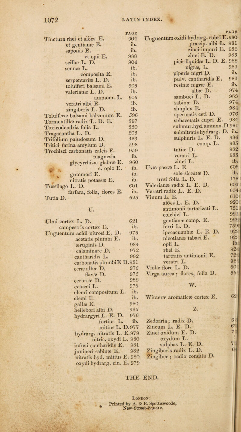 PAGE Tinctura rhei et aloes E. 904 et gentianae E. ib. saponis E. ib. et opii E. 988 scillae L. D. 904 sennae L. ib, composita E. ib. serpentariae L. D. ib. toluiferi balsami E. 905 yalerianae L. D. ib. amraom. L, 906 veratri albi E. ib. zingiberis L. D. . ib. Toluiferae balsanai balsamura E. 596 Tormentillse radix L. D. E. 597 Toxicodendria folia L. 530 Tragacantba L. D. 205 Trifolium paludosum D. 423 Tritici farina amylum D. 598 Trochisci carbonatis calcis F. 959 magnesia ib. glycyrrhizae glabrae E. 960 e. opio E. ib. gummosi E. ib. nitratis potassae E. ib. Tussilago L. D. 601 farfara, folia, flores E. ib. Tutia D.  625 U. Ulmi cortex L. D. 621 campestris cortex E. ib. Unguentum acidi nitrosi E. D. 975 acetatis plumbi E. ib. aeruginis D. 984 calaminare D. 972 cantharidis L. 982 carbonatis plumbiE D.981 cerae albae D. 976 flavse D. 975 cerussae D. 982 cetacei L. 976 elemf compositum L. ib. eiemi E ib. gallae E. 980 hellebori albi D. 985 hydrargyri L. E. D. 976 fortius L. ib. mitius L. D.977 bydrarg. nitratis L. E.979 nitric, oxydi L. 980 infusi cantharidis E. 981 juniperi sabinae E. 982 nitratis hyd. mitius E. 980 oxydi hydrarg. cin. E. 979 PAGE Unguentum oxidi hydrarg. rubri E.980 praecip. albi L. 981 zinci impuri E. 982 zinci E. D. 985 picis liquids L. D. E. 982 nigrae, L. 983 piperis nigri D. ib. pulv. cantharidis E. 983 resinae nigrae E. ib, albae D. 974 sambuci L. D. 983 sabinae D. 974 simplex E. 984 spermatis ceti D. 976 subacetatis cupri E. 984 submur.hyd.ammon.D 981 subnitratis hydrarg. D. ib. sulphuris L. E. D. 984 comp. L. 985 tutiae D. 982 veratri L. 985 zinci L. ib. Uvae passae L. E. 608 sole siccatae D. ib. ursi folia L. D. 178 Valerianae radix L. E. D. 603 Veratri radix L. E. D. 604 Vinum L. E. 610 aloes L. E. D. 920 ; antimonii tartarizati L. 731 colchici L. 921! gentianae comp. E. 922 ferri L. D. 759 ipecacuanhas L. E. I). 922 nicotianae tabaci E. 922 opii L. ib rhei E. 92- tartratis antimonii E. 72: veratri L. 92 Violae flore L. D. 60i Virga aurea j flores, folia D. 56; W. Winter® aromatic® cortex E. 62 Z. Zedoaria; radix D. S Zincum L. E. D. 6' Zinci oxidum E. D. ^ oxydum L. sulphas L. E. D. 7 Zingiberis radix L. D. G Zingiber ; radix condila D. THE END. London: Printed l>y A. & R. Spottiswoode, . New-Street-Square.