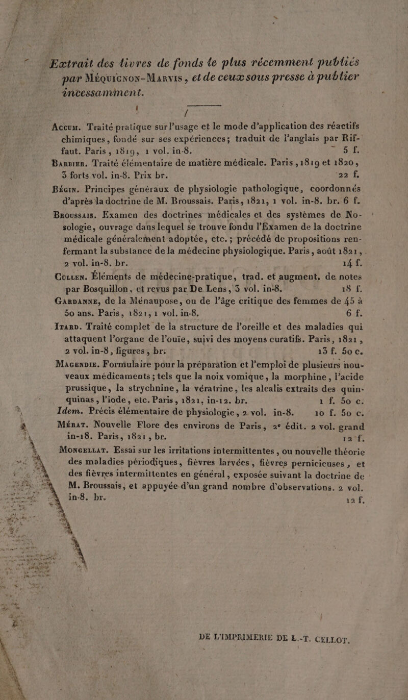 par Méquiexox-Manvis , ei de ceux sous presse à publier ancessamment. j 4 Accum. Traité pratique sur l’usage et le mode d’application des réactifs chimiques, fondé sur ses expériences; traduit de Panglais par Rif- faut. Paris, 1819, 1 vol. in-8. de D LES Banrsier. Traité élémentaire de matière médicale. Paris ,1819 et 1820, 3 forts vol. in-8. Prix br. na'E Bécin. Principes généraux de physiologie pathologique, coordonnés d’après la doctrine de M. Broussais. Paris, 1821, 1 vol. in-8. br. 6 f. Broussais. Examen des doctrines médicales et des systèmes de No- sologie, ouvrage dans lequel Se trouve fondu l'Examen de la doctrine médicale Sénétali dat adoptée, etc. ; précédé de propositions ren- fermant la substance de la médecine physiologique. Paris, août 1821, . 2 vol. in-8. br. 14 f. Cocren. Éléments de médecine-pratique, trad. et augment, de notes par Bosquillon, et revus par De Lens, 3 vol. in:8. 18 f. GarDanne, de la Ménaupose, ou de l’âge critique des femmes de 45 à 50 ans. Paris, 1821, 1 vol. in-8. 6 f. Iranv. Traité complet de la structure de l'oreille et des maladies qui attaquent l’organe de l'ouïe, suivi i des moyens curatifs. Paris, 1821, 2 vol. in-8, figures , br: 14 f. 50 c. Macennie. Formulaire pour la préparation et Pemploi de plusieurs nou- veaux médicaments ; tels que la noix vomique, la morphine, l’acide prussique, la strychnine, la vératrine, les alcalis extraits des quin- quinas , l’iode , etc. Paris, 1821, in-12. br. 1f,:5otc! Idem. Précis élémentaire de physiologie , 2. vol. in-8. 10 f. 50 c. Mérar. Nouvelle Flore des environs de Paris, 2° édit. 2 vol. grand in-18. Paris, 1821, br. 12°f, MoneszLar. Essai sur les irritations intermittentes , ou nouvelle théorie des maladies périodiques, fièvres larvées , fièvres pernicieuses , et des fièvres intermittentes en général, exposée suivant la doctrine de M. Broussais, et appuyée d’un grand nombre d'observations. 2 vol. in-8. br. 10 DE L'IMPRIMERIC DE E..T, CELLOT,