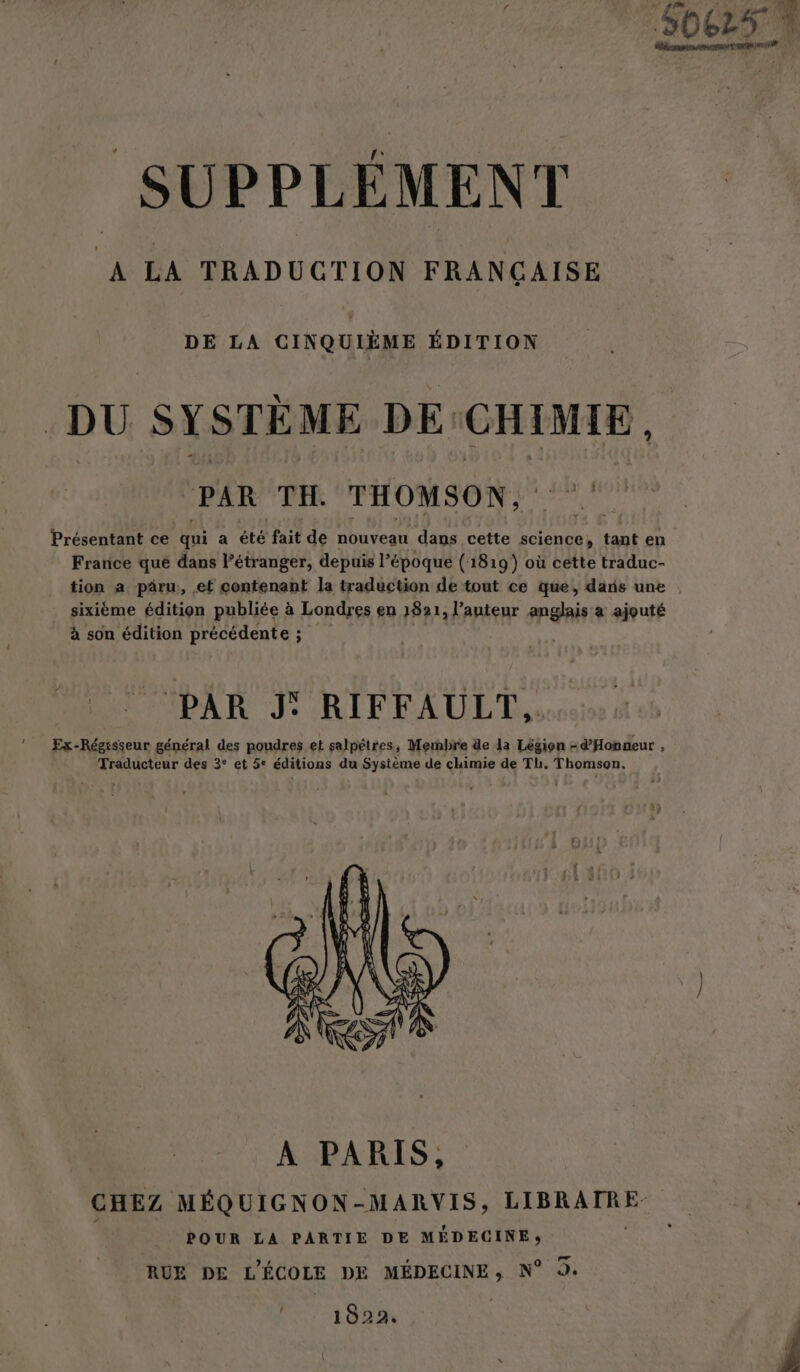 DE LA CINQUIÈME ÉDITION DU SYSTÈME DE: CHIMIE , ‘PAR TH. THOMSON, Présentant ce ti a été fait de nouveau dans cette science, tant en France qué dans l’étranger, depuis l’époque (1819) où cette traduc- tion a päâru, et contenant la traduction de tout ce que, dans une sixième édition publiée à Londres en 1821, l’auteur anglais à ajouté à son édition précédente ; PAR J: RIFFAULT, Ex-Régisseur général des poudres et salpétres, Membre de la Légion =d’'Honmeur , Traducteur des 3° et 5° éditions du Système de chimie de Th. Thomson. 1022.