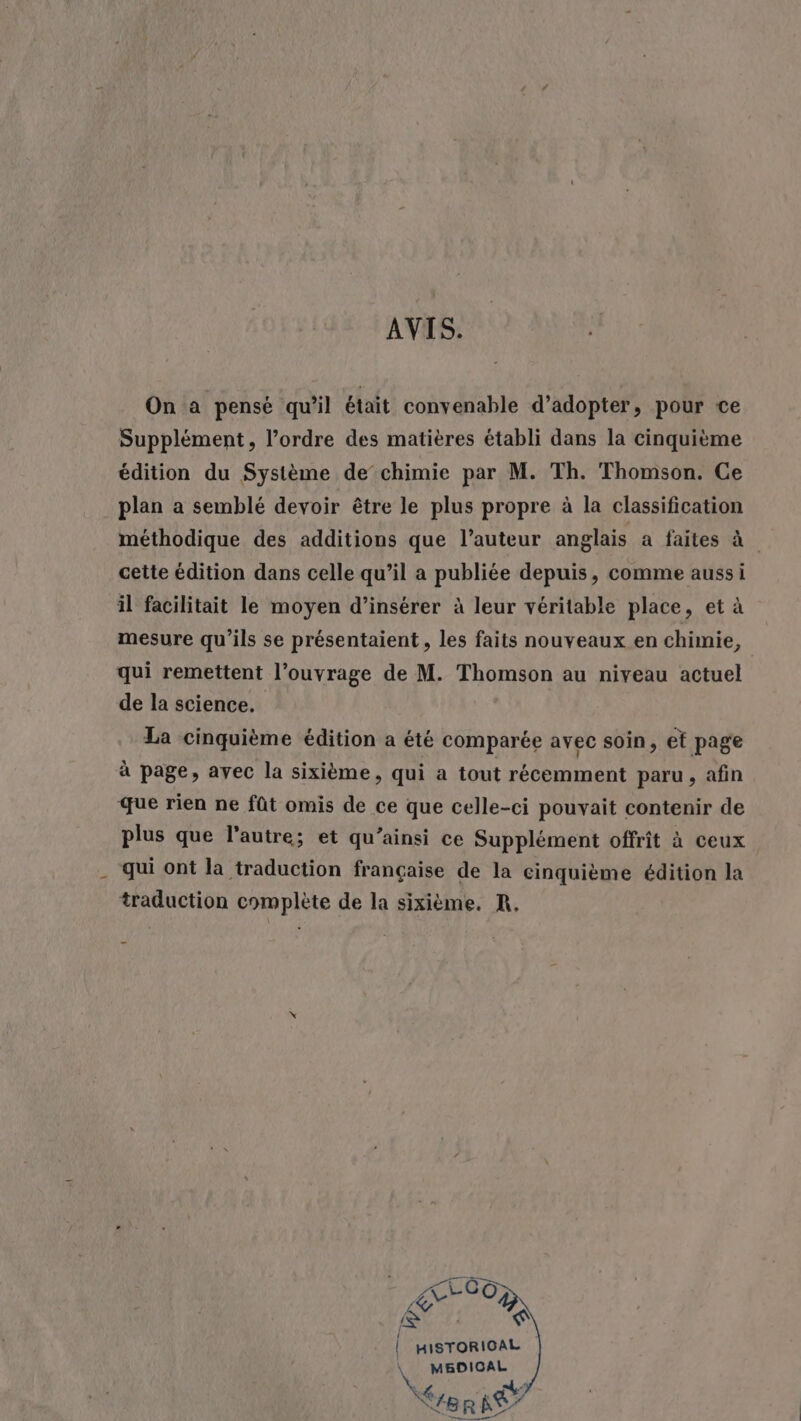AVIS. On a pensé qu’il était convenable d'adopter, pour ce Supplément, l’ordre des matières établi dans la cinquième édition du Système de’ chimie par M. Th. Thomson. Ce plan a semblé devoir être le plus propre à la classification méthodique des additions que l’auteur anglais à faites à cette édition dans celle qu’il a publiée depuis, comme aussi il facilitait le moyen d'insérer à leur véritable place, et à mesure qu'ils se présentaient, les faits nouveaux en chimie, qui remettent l’ouvrage de M. Thomson au niveau actuel de la science. La cinquième édition a été comparée avec soin, et page à page, avec la sixième, qui a tout récemment paru , afin que rien ne fût omis de ce que celle-ci pouvait contenir de plus que l’autre; et qu’ainsi ce Supplément offrit à ceux qui ont la traduction française de la cinquième édition la traduction complète de la sixième. R, ArC0) &amp; } HISTORICAL \ MBDICAL BR Ke
