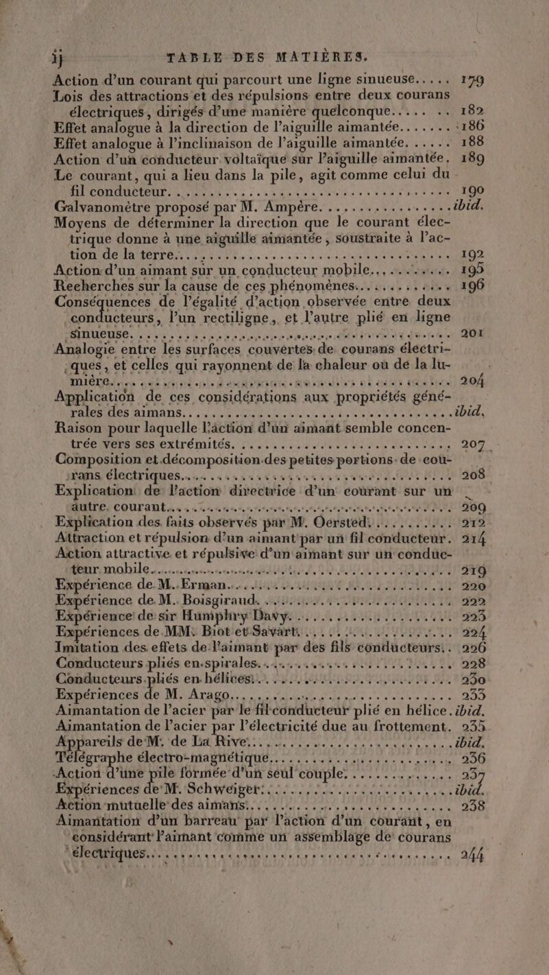 Action d’un courant qui parcourt une ligne sinueuse..... 17q Lois des attractions et des répulsions entre deux courans électriques, dirigés d’une manière quelconque..... .. 182 Effet analogue à la direction de l’aiguille aimantée.......:186 Effet analogue à l’inclinaison de l’aiguille aimantée. ..... 188 Action d’un conducteur voltaïque sur aiguille aimantée, 189 Le courant, qui a lieu dans la pile, agit comme celui du - fil conducteur. ......... RTE Ru MRC PEER En tes. - 100 Galvanomètre proposé par M. Ampère. ..,..... Lt TER ibid. Moyens de déterminer la direction que le courant élec- trique donne à une aiguille aimantée , soustraite à l’ac- Action d’un aimant sur un conducteur mobile..,........ 195 Rens de l'égalité d’action observée entre deux conducteurs, l’un rectiligne, et l’autre plié en ligne AUUEUDS, LS Ed ee rectere ASE Cut are € dote 0 RON Analogie entre les surfaces couvertes: de courans électri- Helen dt tonte À cé ass Moracts nt ait tt 20H Application de ces considérations aux propriétés géné- PAIEMHCS AIMANS. : dem eehete PARA AL Ne ARR 5 À Raison pour laquelle l’âction d’un aimant semble concen- (TÉC NRRISRS EXITÉMILES. 2 4 0 6 078 een 0 te A9 Ne 20 à ‘ 209 Composition et.décomposition.des petites portions: de cou- :rans électriques... ......... TECEITE er PRO H2:41368: Explication de l’action directrice d’un courant sur un | AUITE, COUT AMEL. à +.» 10 ve ve te ro re te toto te tot tot etat ot tte TT 1200 Explication des. faits observés par M. Oersted, .......... 212 Attraction et répulsion d’un aimant par un fil conducteur. 214 Action attractive et répulsive d’un aimant sur un conduc- rinahule Lans un ed DR MCE OEUE a 1 2 Expérience de. M. Erman.....i.4 4 tie MI Un. 114 sa Expérience de. M. Boisgiraud. . ....... OR PGA 222 Expérience: de sir Humphry Davy. ..........:...... 110 385 Expériences de. MM: Biot et Savart, .... PART RTL RAR: 1 Imitation des effets de l'aimant par des fils conducteurs... 226 Conducteurs pliés en.spirales........,...,..,.,..7...., 228 Conducteurs.pliés en hélices,......,....... GARE D 230 Expériences L RM TAEG CE Pr CURRENT 233 Aimantation de l’acier par le filconducteur plié en hélice. ibid. + Hein dem de Te Rive 6 em Pl VU 17 € Télégraphe électro-magnétique........... Le 8 ae D 236 Action d’une pile formée d’un seul couple. .......,... 111297 Expériences de M. Schweïger:.:...,1....... M CRE NT AINEL, Action mutuelle des aimans:.......... AP Ut RER 238 Aimañtation d’un barreau par l’action d’un courañt , en ‘considérant Paimant comme un assemblage de’ courans A ET re de Un Pelé een ons à 244
