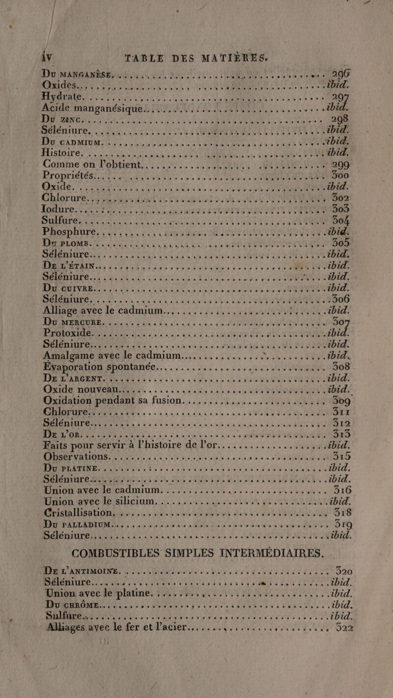 Pt gt te RL ARR TUE à À 11 LAS US eee AD Oxides. d'Etat ile lie le ls Vi Te ne CÉPEUS DD de tele ls lerie Ne de ibid. Hydr ate. A AE DR AIRE ec LS CU SEE LE Get 6h 3 Le à é 297 | ACL manganésique....... Le RP SL , 4 SR AA ibid. RAR IMAN CN ON ÉOMUEDE N PEL 2: AN LT LME Ce CURE SR 298 MReUiure, LP as vaut RER QUIL TL ENVIE ...tbid. MO CAD MOMENT NUS ANSE RATES pa PRE EE .. tbid. Histoire. , ....: RP RENTE RS EN PATACANEE LE CAN DO ibid. Comme on lobtient. . AE DORE de TE HUE Pi AE SE LAUAS. 209 RFODTIRTÉST LE AL ERA EEN LAN TUE LU ALLAN, 24484800 Gien PR nr ar de Let 0 6 ee D ORNE CN tbid. Chlorure. 5, ÉLRT IL LS LA LS Va à 6 UL AUNMTE ORRRS 302 LP TS Me A SEX UT a SEE ÉTÉ VITE NI | LIVTOTNTSNS SAN TT TR NE AREQUER MERE RD RSS LAS S LUN SES ST LETTRE 304. Phosphure..... Ce x à DE UU SAIT CELL BOT .... .tbid. RMSEOMRL TS EN NOEL LE SD CNRS PUR ul, 150% AE ee MR PP NP ils se OAI INTIME TU ibid. DR DÉTAIN 4: dut de LES ONCE à Lie AUS D De S Sd ON ibid. PR OT Le A A RL de ar NAN RE PS HAL bd: AMOSEVREN LUE NU AS JE AS RE NE IL IL AVS ETES ibid. D UT ren sx RU MU AIO 2 306 Alhageavec le cadmium.....,..1.,./14. 000. ibid. LE Pre VEN TNT ES NT NEC 263 0e PERS RU ERETSSR 1907 PARU OPEN ELT Far dr PE SUITE ibid. No Éd EE à LPC PMOIRS else 60e SV V0 LE KG EL AU UMR ibid. Amalgame avec le cadmium................ Mb tes UPS ibid. Evaporation poemes uit, PEU TPS 308 TA DARPENT MR TOR ni de eu Lite ASUS A D PERS ibid. CRUE DOM PARMRNRS «à ee ne Qu an sn nan CUS CU URNNts ibid. Oxidation pendant sa fusion. ....... VOTES vu ARS 309 Chlorure...... LE NN PP EUR PPT lu OU O2 311 EE La TL a Li EN Se TÉL DEC SES 312 D DS 00 D 8 ee 0 514 à APT TP PET PL LE 313 Faits pour ser vir à l’ Loire deloris LUI NL IS es ibid. DBECFVAHONS Lie 0 se, AISNE EE RERns st 0 GES 315 LUE A AOC A SI ER ARR PR ANR OST RER PR PHAINIES AE ibid. DPRÉUTEBELUÉAUE EL TES, RE SANTE MAUR UTIS . ibid. Union avec le cadmium. ............ CIS TOUT ER TES EE 316 Hon'o vec P ATICLum Le Lit r ton d'urx AD'É ...tbid. Cristallisation, ....... De Re A NRA AS LÉ OR ER 318 D Are NAS PARA QUUE. des 5 #'eûre 3r9 Séléniure........ A REA AR EL A RATE SE ....tbid. COMBUSTIBLES SIMPLES INTERMÉDIAIRES. DE L'ANTIMOINE. ...... RS D eg DEN EDS DEN FETE 320 MÉlENIULE.: Lu ONE Re PRVTE TT Ms Lis TESTS tbid. Union avec de paie LS UE LAN! OP EI LPRSr Le 03 L'EXEAERS ibid. Dow cHRÔôME.. PLATE PORMEANT à DATA (FC RURE SU ÉVALUE ibid. ST 7 NOM RENTREE LE SD le SN TT ES SAP se ..®TbId, | THE avec le fer eutpeler. PP PET EPP OTHER RECRUE DENT PEES CT.