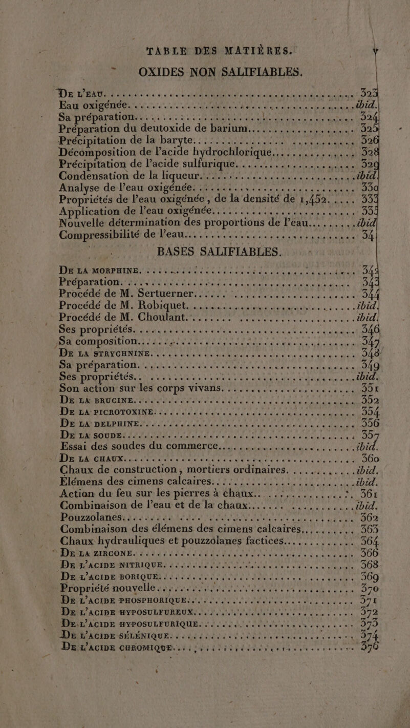 '  OXIDES NON SALIFIABLES, De L'EAU) 110.0. Une ue AE RUE PR NA RP ARTE, Eau oxigénée. ............,.4...0 Aa DS TON AUS. AU. Sa préparation........:.....:.:..... AR CET D Préparation du Doude de Partir, SR NEUARE CCE do dé/8 Précipitation de la baryte UE a) En Tin EU ES Décomposition de l’acide hydrochlorique. A LE EE AE ONE SEE Précipitation de l’acide sulfurique... ANA NES PR a Condensation de la liqueur......... PR SET ME ss sb td Analyse de l’eau oxigénée..:......,............ ASUS, 35 Propriétés de Peau oxigénée, ‘de la densité de LADA UE 000 Application de l’eau oxigénée........ da ee AN AE Le RER 33 Nouvelle détermination des proportions de l'eau... .-tbic Compressibilité CEA CET PRE APE ATEN PA RE PT NE TA BASES SALIFIABLES. Dark MOoNPmNs. Linie n Med Ve ru M Eu TA Piüparationsi hits iii 2: OT e NAT AN LAN EN, 34 Procédé de M. Robiquet. ......... ne tratera hé ve ral ibid! Procédé de M. Chen UT DU TDR NS Rat SE mdr ibid Ses propriétés. ..... Manet AN U NU et es à LEE 346 RE Et PEER EEE APR ERA RSS PT Aso CÉe 4 Ce de re teene UT LUE ON a does. DEN A M SUR HIER Sa préparation. .,............. HÉRAESE S tts Pa 349 Ses propriétés., ...:.......4......4. Het T eus Nas ibid. Son action sur les corps vivans..... AT de un di à 4 cu SA E RAR NUOENR PA Paie den dur ali AP POREEE ACT PARA RIOROMORINR 22 2 USE TN CE TD ST Gode, 35 DE LA DELPHINE.......... RAIN AL TANT ÉTAT NUS DA TU 000 Pr sonnetiL AU OAI, ER S PEER A PE de ve D Essai des soudes du commerce........ PE TE EP ENST ..tbid, DAT OMAN LT TNT Pda du: TN TT ee RTE A +900 Chaux de construction, mortiers the CC RAT SCD, Élémens des cimens calcaires. AT La ge LL ESS SE Or RARE TEL Actian du feu sur les pierres à chaux.. ... RAA CE ME LOUE Combinaison de l’eau et de la chaux. HA NU a: ibid. Pobzadlanens à 2 18 2 EE ANNE PAR RU L'AOU 362 Combinaison des élémens des cimens calcaires,,..,..... 363 Chaux hydrauliques et pouzzolanes factices.......,..... 364 © DE LA ZIRCONE. «..... ENRNTY UT ER sPERL INR el AE 366 DE L’ACIDE NITRIQUE. ...... PE EDR DR ee corn RER lie à 368 DE L’ACIDE BORIQUE..-....... ARE MEE +R ra da et 00 Propriété nouvelle. Do ON Tee ONE 370 De L’ACIPE PHOSPHORIQUE... ,.....,... SEL aan à etes 371 De L’ACIDE HYPOSULFUREUX....... ANA Fe ON PETRRN Te, et 372 DAN ACIDE HYPOSULEURIQUE. 2. LIN NS NE, es 375 De L'ACIDE SÉLÉNIQUE. .. 4:40, RAR ANR PURE NS Cr 374 Déir'acine uROMIQUE. iii t ir... “+ 040 +