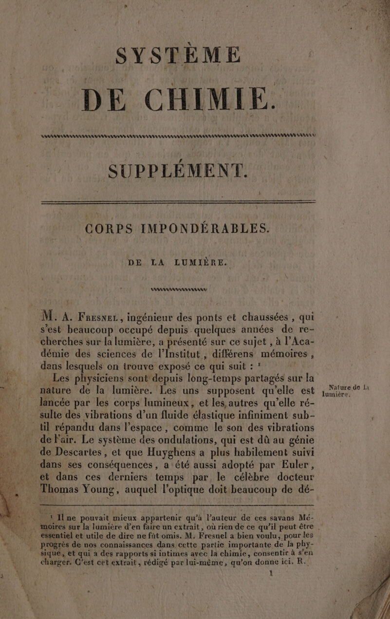 - . SYSTÈME DE CHIMIE. AAA AAA A EU VU AU AU AAA VE AA AR VU AVANT AA SUPPLÉMENT. CORPS IMPONDÉRABLES. DE LA LUMIÈRE. VAAAARANNAAANMANAIU | M. À. Fnesnez, ingénieur des ponts et chaussées , qui s’est beaucoup occupé depuis quelques années de re- cherches sur la lumière, a présenté sur ce sujet , à l’Aca- démie des sciences de l’Institut , différens mémoires , dans lesquels on irouve exposé ce qui suit : : Les physiciens sont'depuis long-temps partagés sur la nature de la lumière. Les uns supposent qu’elle est sulte des vibrations d’un fluide élastique infiniment sub- de Descartes, et que Huyghens a plus habilement suivi Progrès de nos connaissances dans cette partie importante de la phy- sique, et qui à des rapports si intimes avec la chimie, consentir à s'en charger. C’est cet extrait, rédigé par lui-même, qu’on donne ici. R. 1 Nature de la