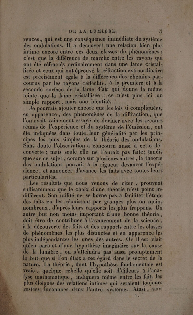 re rences ; qui est une conséquence immédiate du système des ondulations. Il a découvert une relation bien plus intime encore entre ces deux classes de phénomènes ; c’est que la différence de marche entre les rayons qui ont été réfractés ordinairement dans une lame cristal- lisée et ceux qui ont éprouvé la réfraction extraordinaire est précisément égale à la différence des chemins par- courus par les rayons réfléchis, à la première et à la seconde surface de la lame d’air qui donne la même teinte que la lame cristallisée : ce n'est plus ici un simple rapport, mais une identité. Je pourrais ajouter encore que les lois si compliquées, en apparence , des phénomènes de la diffraction, que l’on avait vainement essayé de deviner avec les secours réunis de l’expérience et du système de l’émission , ont été indiquées dans toute, leur généralité par les prin- cipes les plus simples de la théorie des ondulations. Sans doute l’observation a concouru aussi à cette dé- couverte ; mais seule elle ne l’aurait pas faite; tandis que sur ce sujet, comme sur plusieurs autres , la théorie des ondulations pouvait à la rigueur devancer l’expé- rience, et annoncer d'avance les faits avec toutes leurs particularités. Les résultats que nous venons de citer , prouvent suffisamment que le choix d’une théorie n’est point in- différent. Son utilité ne se borne pas à faciliter l’étude des faits en les réunissant par groupes plus ou moins nombreux , d’après leurs rapports les plus frappans. Un autre but non moins important d’une bonne théorie , doit être de contribuer à l’avancement de la science , à la découverte des faits et des rapports entre les classes de phénomènes les plus distinctes et en apparence les plus indépendantes les unes des autres. Or il est clair qu'en partant d'une hypothèse imaginaire sur la cause de la lumière , on n’atteindra pas aussi promptement le but, que si l’on était à cet égard dans le secret de la nature. La théorie , dont l’hypothèse fondamentale est vraie, quelque rebelle qu'elle soit d’ailleurs à l’ana- lyse mathématique, indiquera même entre les faits le plus éloignés des relations intimes qui seraient toujours restées! inconnues dans l’autre système. Ainsi , sans Ï.
