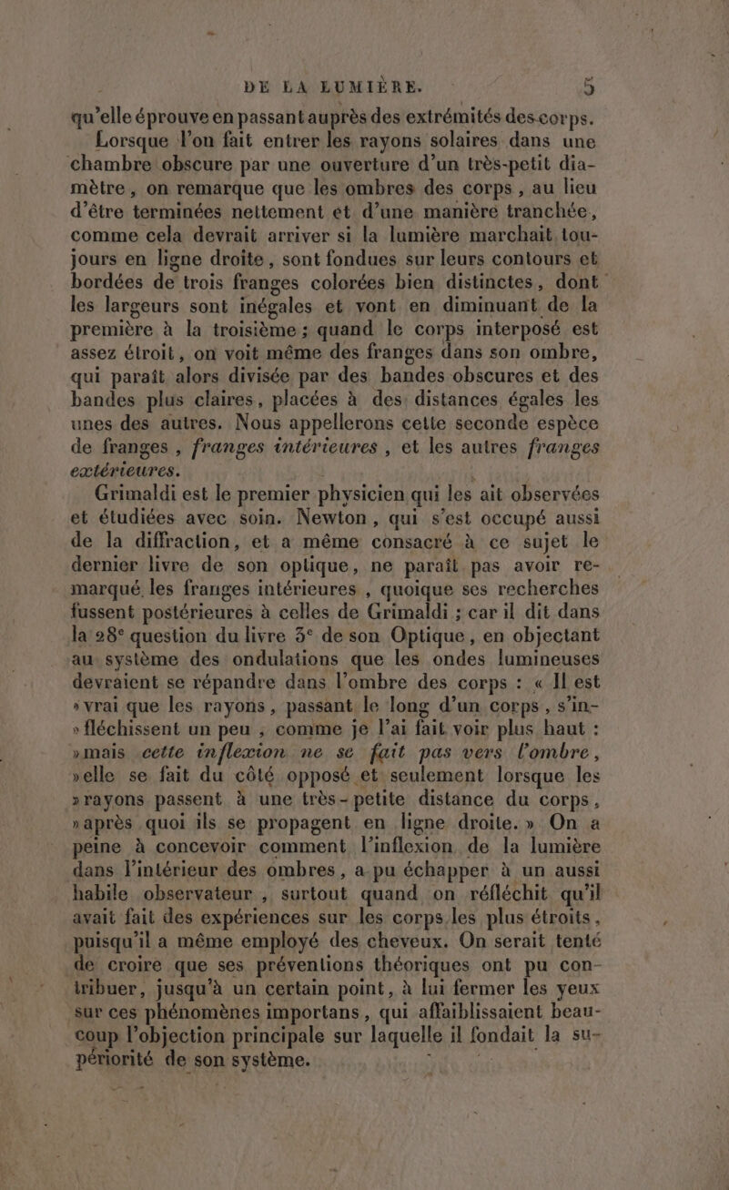 qu’elle éprouve en passant auprès des extrémités des.cor PS. Lorsque lon fait entrer les rayons solaires dans une chambre obscure par une ouverture d’un très-petit dia- mètre, on remarque que les ombres des corps , au lieu d’être terminées nettement et d’une manière tranchée, comme cela devrait arriver si la lumière marchait. tou- jours en ligne droite, sont fondues sur leurs contours et bordées de trois franges colorées bien distinctes, dont les largeurs sont inégales et vont en diminuant de la première à la troisième ; quand le corps interposé est assez élroit, on voit même des franges dans son ombre, qui paraît alors divisée par des bandes obscures et des bandes plus claires, placées à des: distances égales les unes des autres. Nous appellerons cette seconde espèce de franges , franges intérieures , et les autres franges extérieures. Grimaldi est le premier physicien qui les ait observées et étudiées avec soin. Newton, qui s’est occupé aussi de la diffraction, et a même consacré à ce sujet le dernier livre de son oplique, ne paraît pas avoir re- marqué, les franges intérieures , quoique ses recherches fussent postérieures à celles de Grimaldi ; car il dit dans la 28° question du livre 3° de son Optique, en objectant au. système des ondulations que les ondes lumineuses devraient se répandre dans l’ombre des corps : « Il est s vrai que les rayons, passant le long d’un corps , s’in- fléchissent un peu ; comme je l'ai fait voir plus haut : »mais -cette in flexion ne se fait pas vers l'ombre, velle se fait du côté opposé et seulement lorsque les 2rayons passent à une très- petite distance du corps, »après quoi ils se propagent en ligne droite.» On a peine à concevoir comment l’inflexion de la lumière dans l’intérieur des ombres, a.pu échapper à un aussi habile observateur , surtout quand on réfléchit qu'il avait fait des expériences sur les corps. les plus étroits, puisqu'il a même employé des cheveux. On serait tenté de croire que ses préventions théoriques ont pu con- iribuer, jusqu'à un certain point, à lui fermer les yeux sur ces phénomènes importans, qui affaiblissaient beau- coup l’objection principale sur laquelle il paie la su- périorité de son mEqeme.