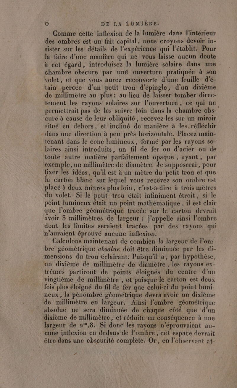 0 Comme cette inflexion de la lumière dans l'intérieur des ombres est un fait capital, nous croyons devoir in- sister sur les détails de l'expérience qui l’établit. Pour la faire d’une manière qui ne vous laisse aucun doute à cet égard, introduisez la lumière solaire dans une chambre obscure par uné ouverture pratiquée à son volet, et que vous aurez recouverte d’une feuille d’é- tain percée d’un petit trou d’épingle, d’un dixième de millimètre au plus; au lieu de laisser tomber direc- tement les rayons solaires sur l’ouverture , ce qui ne permettrait pas de les suivre loin dans la chambre obs- cure à cause de leur obliquité , recevez-les sur un miroir situé en dehors, et incliné de manière à les, réfléchir - dans une direction à peu près horizontale. Placez main- tenant dans le cone lumineux, formé par les rayons so- laires ainsi introduits, un fil de fer ou d’acier ou de toute autre matière parfaitement opaque , ayant, par exemple, un millimètre de diamètre. Je supposerai, pour fixer les idées, qu’il est à un mètre du petit trou et que la carton blanc sur lequel vous recévez son ombre est placé à deux mètres plus loin, c’est-à-dire à trois mètres du volet. Si le petit trou était infiniment étroit, si le point lumineux était un point mathématique , il est clair que l'ombre géométrique tracée sur le carton devrait avoir 3 millimètres de largeur ; j'appelle ainsi l’ombre dont les limites seraient tracées par des rayons qui n'auraient éprouvé aucune inflexion. Calculons maintenant de combien la largeur de Pon- bre géométrique absolue doit être diminuée par les di- mensions du trou éclairant: Puisqu’il a, par hypothèse, ‘un dixième de millimètre de diamètre , les rayons ex- trêmes partiront de points éloignés du centre d’un vinglième de millimètre , et puisque le carton est deux fois plus éloigné du fil de fer que celui-ci du point lumi- neux , la pénombre géométrique devra avoir un dixième de millimètre en largeur. Ainsi l’embre géométrique absolue ne sera diminuée de chaque côté que d’un dixième de millimètre, et réduite en conséquence à une largeur de »,8. Si donc les rayons n’éprouvaient au- cune inflexion en dedans de Fombre , cet espace devrait être dans une obscurité complète. Or, en l’observant at- “
