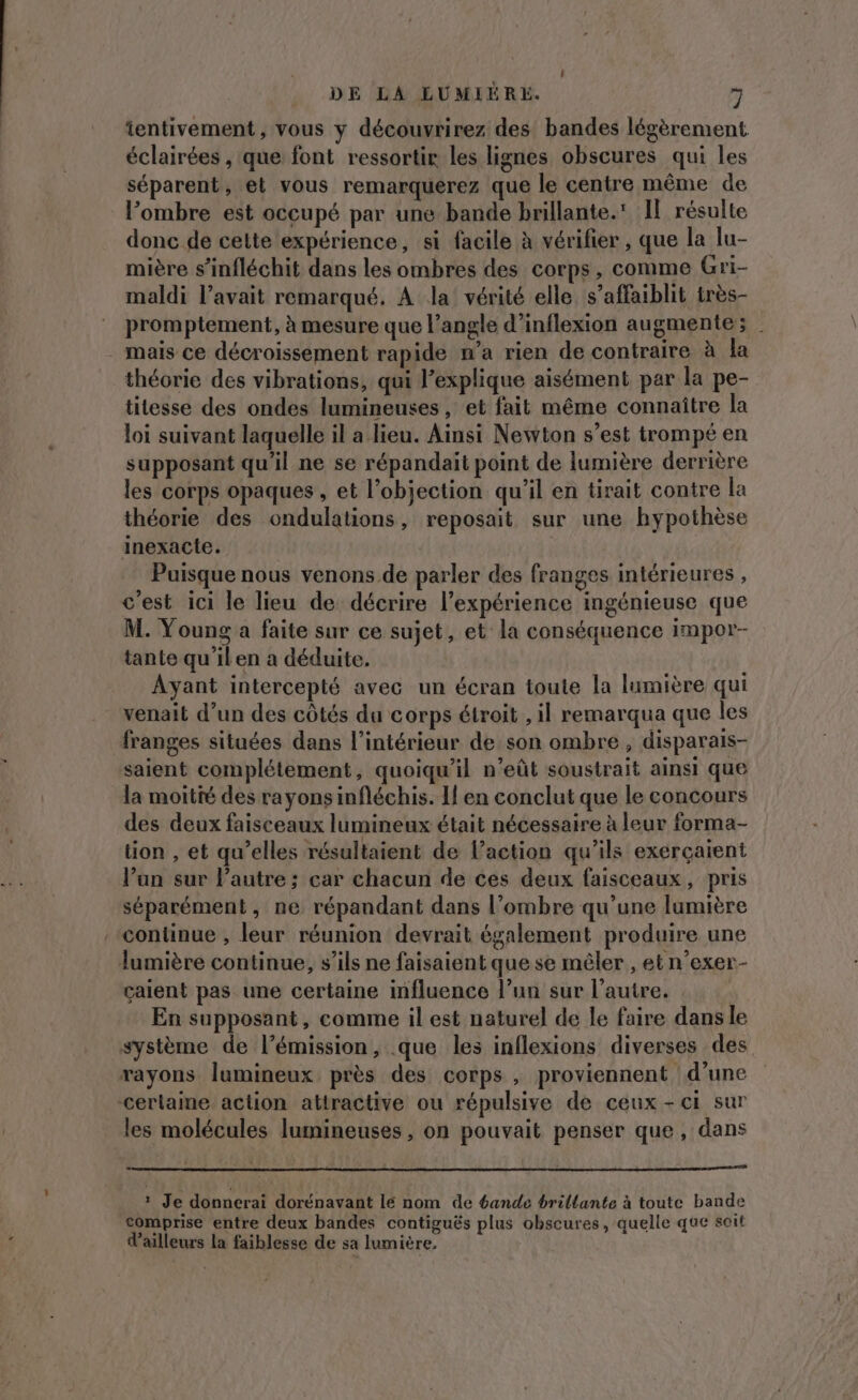 | DE LA LUMIÉRE. y tentivement, vous y découvrirez des bandes légèrement éclairées , que font ressortir les lignes obscures qui les séparent, et vous remarquerez que le centre même de l’ombre est occupé par une bande brillante. Il résulte donc de cette expérience, si facile à vérifier , que la lu- mière s’infléchit dans les ombres des corps, comme Gri- maldi l'avait remarqué. À la vérité elle s’affaiblit très- promptement, à mesure que l’angle d’inflexion augmente; mais ce décroissement rapide n’a rien de contraire à la théorie des vibrations, qui l'explique aisément par la pe- titesse des ondes lumineuses, et fait même connaître la loi suivant laquelle il a lieu. Ainsi Newton s’est trompé en supposant qu’il ne se répandait point de lumière derrière les corps opaques , et l’objection qu'il en tirait contre la théorie des ondulations, reposait sur une hypothèse inexacte. Puisque nous venons de parler des franges intérieures , c'est ici le lieu de décrire l'expérience ingénieuse que M. Young a faite sur ce sujet, et la conséquence impor- tante qu'ilen a déduite. Ayant intercepté avec un écran toute la lumière qui venait d’un des côtés du corps étroit , il remarqua que les franges situées dans l’intérieur de son ombre, disparais- saient complétement, quoiqu'il n’eût soustrait ainsi que la moitté des rayons infléchis. Il en conclut que le concours des deux faisceaux lumineux était nécessaire à leur forma- tion , et qu’elles résultaient de l’action qu’ils exerçaient l’un sur l’autre ; car chacun de ces deux faisceaux, pris séparément, ne répandant dans l’ombre qu’une lumière continue , leur réunion devrait également produire une lumière continue, s’ils ne faisaient que se mêler, et n’exer- çaient pas une certaine influence l’un sur l’autre. En supposant, comme il est naturel de le faire dans le système de l’émission, que les inflexions diverses des rayons lumineux près des corps , proviennent d’une cerlaine action attractive ou répulsive de ceux - ci sur les molécules lumineuses, on pouvait penser que, dans ? Je donnerai dorénavant lé nom de 6ande brillante à toute bande comprise entre deux bandes contiguës plus obscures, quelle que soit d’ailleurs la faiblesse de sa lumière.