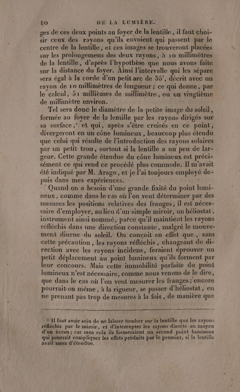 ‘ges de ces deux points au foyer de la lentille , il faut choi- sir ceux des rayons qu'ils envoient qui passent par le centre de la lentille, et ces images se trouveront placées sur les prolongemens des deux rayons, à 10 millimètres de la lentille, d’après l’hypothèse que nous avons faite sur la distance du foyer. Aïnsi l'intervalle qui les sépare sera égal à la corde d’un petit arc de 35, décrit avec un rayon de 10 millimètres de longueur ; ce qui donne, par le calcul, 51 millièmes de millimètre, ou un vingtième de millimètre environ. | Tel sera donc le diamètre de la petite image du soleil, formée au foyer de la lentille par les rayons dirigés sur sa surface ,' et qui, après s'être croisés en ce point, divergeront en un cône lumineux , beaucoup plus étendu que celui qui résulte de l'introduction des rayons solaires par un petit trou, surtout si la lentille a un peu de lar- geur. Cette grande étendue du cône lumineux est préci- sément ce qui rend ce procédé plus commode. II m'avait été indiqué par M. Arago , et je l’ai toujours employé de- puis dans mes expériences. | À Quand on a besoin d’une grande fixité du point lumi- neux, comme dans le cas où l’on veut déterminer par des mesures les positions relatives des franges, il est néces- saire d'employer, au lieu d’un simple miroir, un hélostat , instrument ainsi nommé, pañce qu'il maintient les rayons réfléchis dans une direction constante, malgré le mouve- ment diurne du soleil. On conçoit en effet que , sans celte précaution , les rayons réfléchis , changeant de di- rection avec les rayons incidens, feraient éprouver un petit déplacement au point lumineux qu’ils forment par leur concours. Mais cette immobilité parfaite du point lumineux n’est nécessaire, comme nous venons de le dire, que dans le cas où l’on veut mesurer les franges ;'encore pourrait-on même , à la rigueur, se passer d’héliostat , en ne prenant pas trop de mesures à la fois , de manière que ‘ I] faut avoir soin de ne laisser tomber sur la lentille que les rayons réfléchis par le miroir, et d’intercepter les rayons directs au moyen d’un écran; car sans cela ils formeraient un second point lumineux qui pourrait compliquer les effets produits par le premier, si la lentille avait assez d’étendue. j