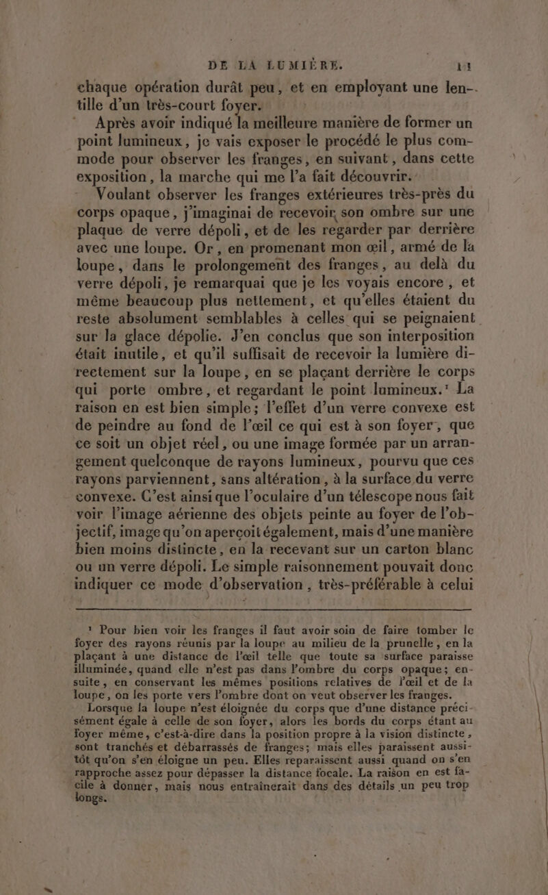 chaque opération durât peu, et en employant une len-. tille d’un très-court foyer. Après avoir indiqué la meilleure manière de former un point lumineux, je vais exposer le procédé le plus com- mode pour observer les franges, en suivant , dans cette exposition , la marche qui me l’a fait découvrir. Voulant observer les franges extérieures très-près du corps opaque, j'imaginai de recevoir, son ombre sur une plaque de verre dépoli, et de les regarder par derrière avec une loupe. Or, en promenant mon œil, armé de la loupe, dans le prolongement des franges, au delà du verre dépoli, je remarquai que je les voyais encore , et même beaucoup plus nettement, et qu’elles étaient du reste absolument semblables à celles qui se peignaient sur la glace dépolie. J’en conclus que son interposition était inutile, et qu’il suffisait de recevoir la lumière di- reetement sur la loupe, en se plaçant derrière le corps qui porte ombre, et regardant le point lumineux. La raison en est bien simple; l'effet d’un verre convexe est de peindre au fond de l'œil ce qui est à son foyer, que ce soit un objet réel, ou une image formée par un arran- gement quelconque de rayons lumineux, pourvu que ces rayons parviennent, sans altération , à la surface du verre convexe. C’est ainsi que l’oculaire d’un télescope nous fait voir l’image aérienne des objets peinte au foyer de l’ob- jectif, image qu’on aperçoit également, mais d’une manière bien moins distincte, en la recevant sur un carton blanc ou un verre dépoli. Le simple raisonnement pouvait donc indiquer ce mode d'observation , très-préférable à celui 4 ? Pour bien voir les franges il faut avoir soin de faire tomber le foyer des rayons réunis par la loupe au milieu de la prunelle, en la plaçant à une distance de l'œil telle que toute sa surface paraisse illuminée, quand elle n’est pas dans ombre du corps opaque; en- suite, en conservant les mêmes posilions relatives de lœil et de la loupe , on les porte vers l’ombre dont on veut observer les franges. Lorsque la loupe n’est éloignée du corps que d’une distance préci- sément égale à celle de son foyer, alors les bords du corps étant au foyer même, c’est-à-dire dans la position propre à la vision distincte, sont tranchés et débarrassés de franges; mais elles paraissent aussi- tôt qu’on s’en éloigne un peu. Elles reparaissent aussi quand on s’en rapproche assez pour dépasser la distance focale. La raison en est fa- pe à donner, mais nous entraînerait dans des détails un peu trop ngs.